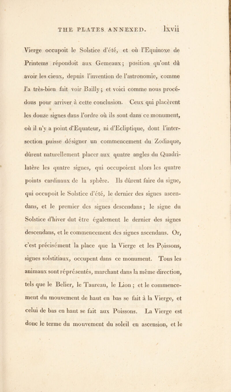 Vierge occupoit le Solstice d’ete, et ou l’Equinoxe de Printems repondoit aux Gemeaux; position qu’ont du avoir les cieux, depuis Finvention de Fastronomie, comme Fa tres-bien fait voir Bailly; et voici comme nous proce- dons pour arriver d cette conclusion. Ceux qui placerent les douze signes dans Fordre ou ils sont dans ce monument, ou il n’y a point d’Equateur, ni d’Ecliptique, dont Finter- section puisse designer un commencement du Zodiaque, durent naturellement placer aux quatre angles du Quadri- latere les quatre signes, qui occupoient alors les quatre points cardinaux de la sphere. Ils durent faire du signe, qui occupoit le Solstice d’ete, le dernier des signes ascen- dans, et le premier des signes descendans ; le signe du Solstice d’hiver dut etre egalement le dernier des signes descendans, et le commencement des signes ascendans. Or, c’est precisement la place que la Vierge et les Poissons, signes solstitiaux, occupent dans ce monument. Tous les animaux sont representes, marchant dans la merne direction, tels que le Belier, le Taureau, le Lion ; et le commence- ment du mouvement de haut en has se fait a la Vierge, et celui de bas en haut se fait aux Poissons. La Vierge est done le terme du mouvement du soleil en ascension, et le