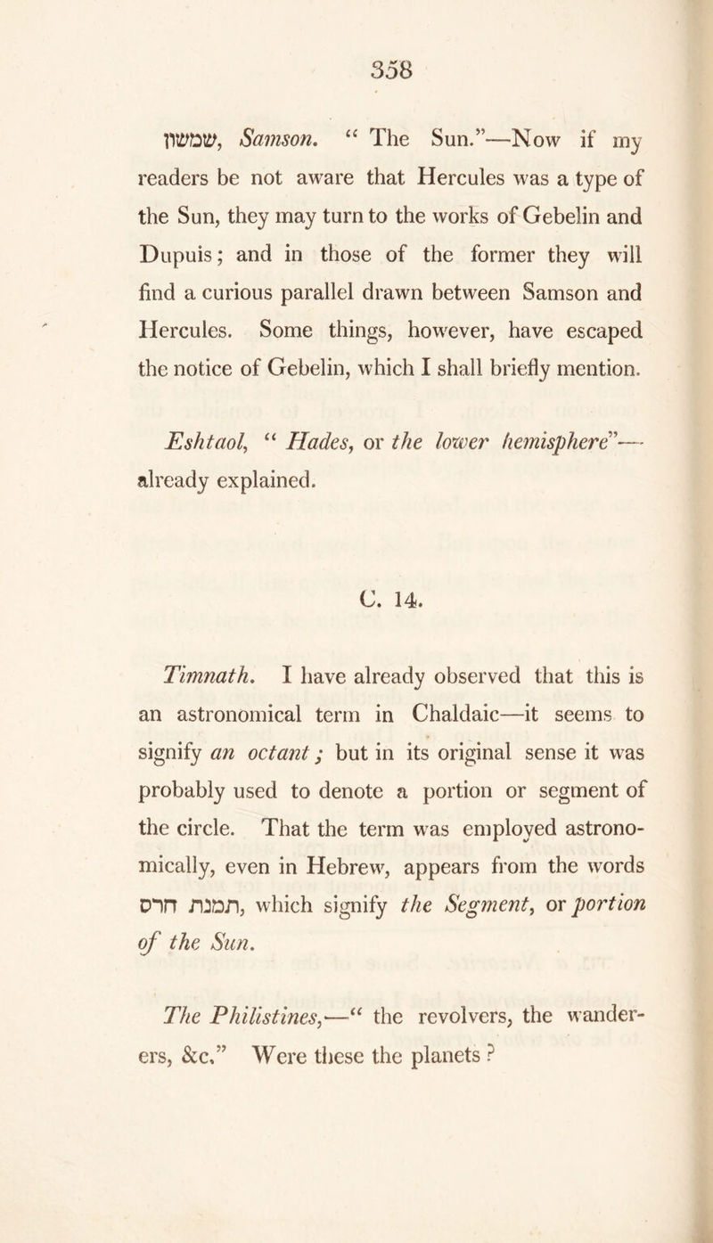TO&ttf, Samson. “ The Sun/-—Now if my readers be not aware that Hercules was a type of the Sun, they may turn to the works of Gebelin and Dupuis; and in those of the former they will find a curious parallel drawn between Samson and Hercules. Some things, however, have escaped the notice of Gebelin, which I shall briefly mention, Eshtaol, “ Hades, or the loxver hemisphere already explained. C. 14. Timnath. I have already observed that this is an astronomical term in Chaldaic—it seems to signify an octant; but in its original sense it was probably used to denote a portion or segment of the circle. That the term was employed astrono- mically, even in Hebrew, appears from the words Din i’OD.n, which signify the Segment, or portion of the Sun. The Philistines,•—“ the revolvers, the wander- ers, &c.” Were these the planets ?