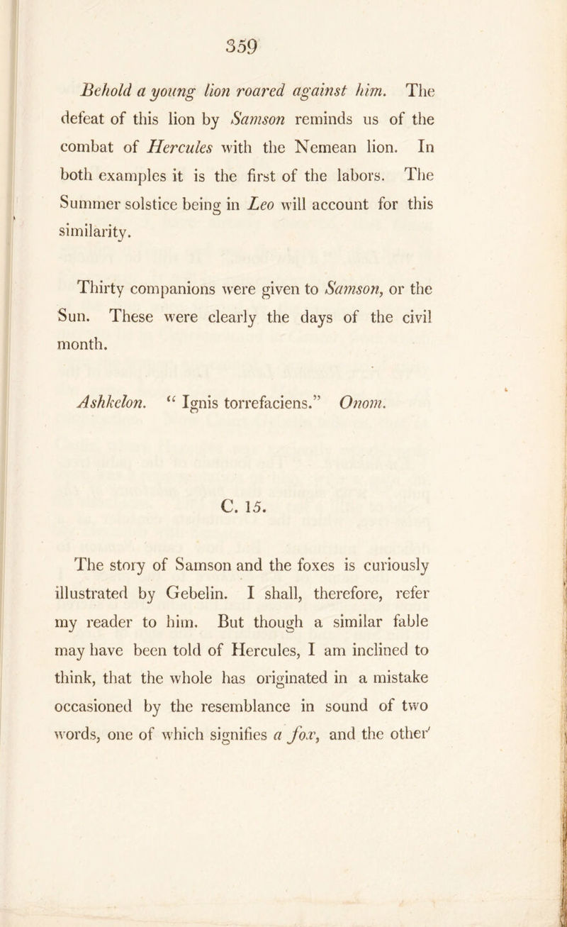 Behold a young lion roared against him. The defeat of this lion by Samson reminds us of the combat of Hercules with the Nemean lion. In both examples it is the first of the labors. The Summer solstice being in Leo will account for this similarity. Thirty companions were given to Samson, or the Sun. These were clearly the days of the civil month. Ashkelon. “ Ignis torrefaciens. Onom. C. 15. The story of Samson and the foxes is curiously illustrated by Gebelin. I shall, therefore, refer my reader to him. But though a similar fable may have been told of Hercules, I am inclined to think, that the whole has originated in a mistake occasioned by the resemblance in sound of two w ords, one of which signifies a fox, and the other'
