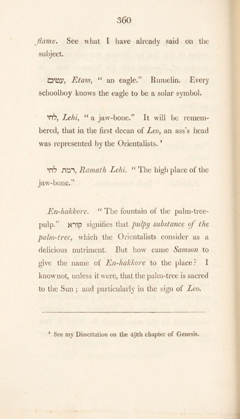 flame. See what I have already said on the subject. QW, Etam, u an eagle.” Rumelin. Every schoolboy knows the eagle to be a solar symbol. rb, Lehi, ec a jaw-bone.” It will be remem- bered, that in the first decan of Leo, an ass’s head was represented by the Orientalists. 1 rb rm, Hamath Lehi. “ The high place of the jaw-bone.” En-hakkore. “ The fountain of the palm-tree- pulp.” N“V)p signifies that pulpy substance of the palm-tree, which the Orientalists consider as a delicious nutriment. But how came Samson to give the name of En-hakkore to the place? 1 knowmot, unless it were, that the palm-tree is sacred to the Sun; and particularly in the sign of Leo. 1 See my Dissertation on the 49th chapter of Genesis.