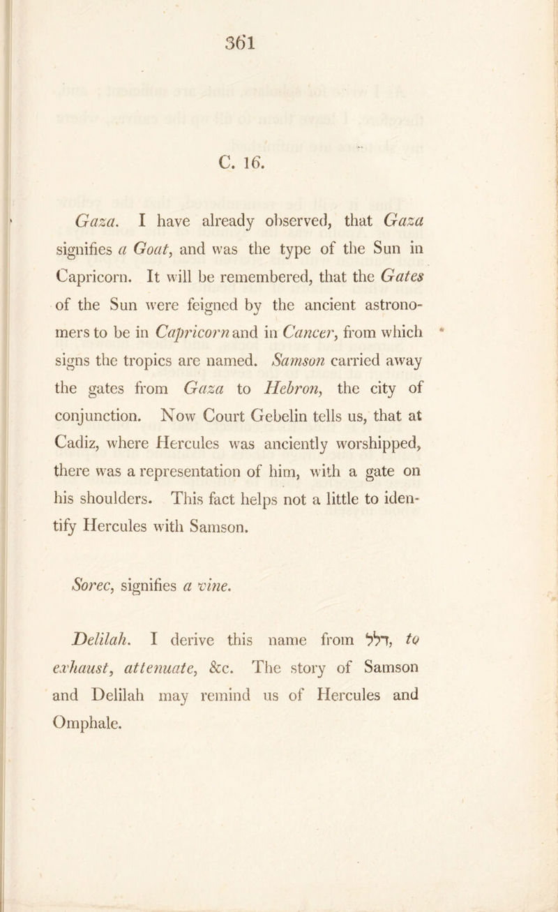 C. 16. Gaza. I have already observed, that Gaza signifies a Goat, and was the type of the Sun in Capricorn. It will be remembered, that the Gates of the Sun were feigned bv the ancient astrono- mers to be in Capricorn and in Cancer, from which signs the tropics are named. Samson carried away the gates from Gaza to Hebron, the city of conjunction. Now Court Gebelin tells us, that at Cadiz, where Hercules was anciently worshipped, there was a representation of him, with a gate on his shoulders. This fact helps not a little to iden- tify Hercules with Samson. Sorec, signifies a vine. Delilah. I derive this name from t6?, to exhaust, attenuate, &c. The story of Samson and Delilah may remind us of Hercules and Omphale.