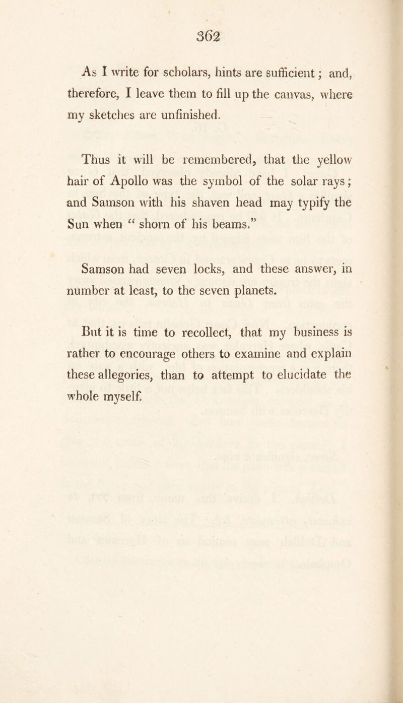 As I write for scholars, hints are sufficient; and, therefore, I leave them to fill up the canvas, where my sketches are unfinished. Thus it will be remembered, that the yellow hair of Apollo was the symbol of the solar rays; and Samson with his shaven head may typify the Sun when “ shorn of his beams/ Samson had seven locks, and these answer, in number at least, to the seven planets. But it is time to recollect, that my business is rather to encourage others to examine and explain these allegories, than to attempt to elucidate the whole myself