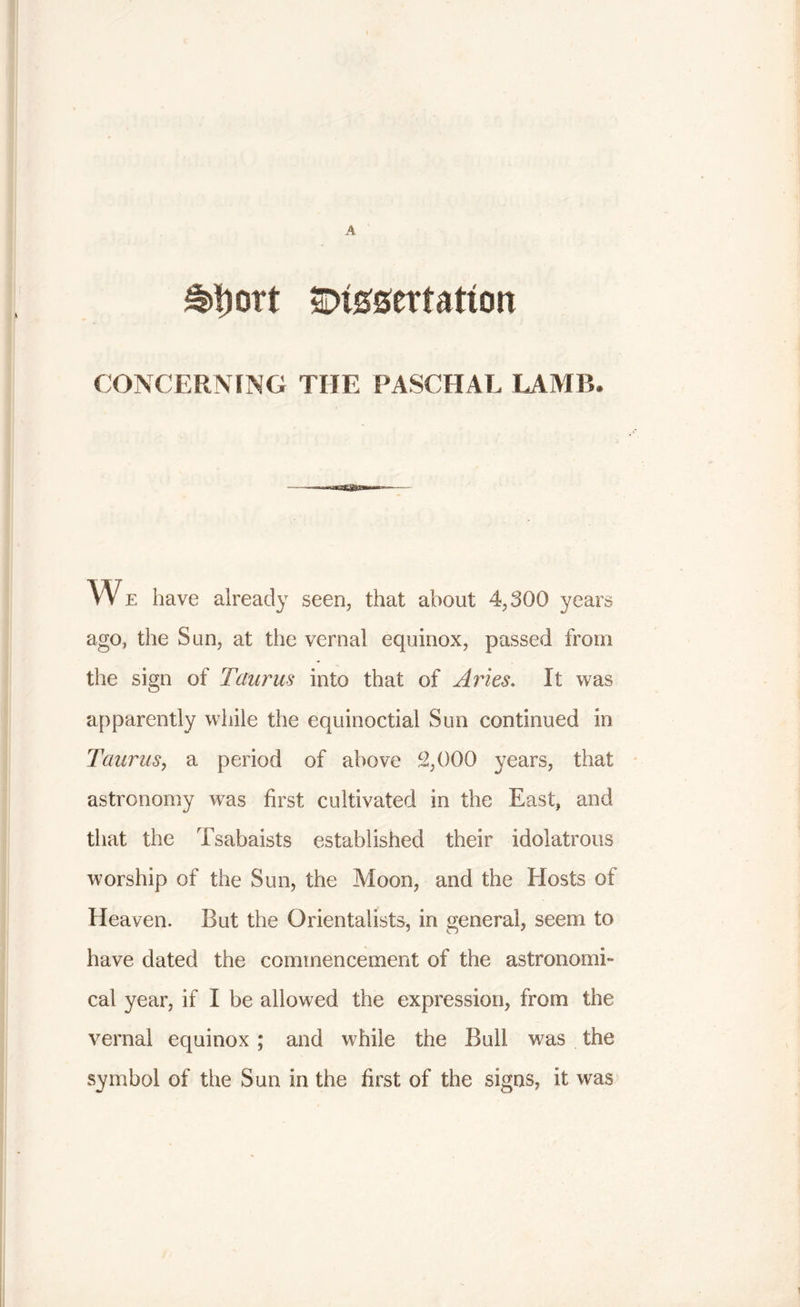 A £rt)ort Znmzvtatvm CONCERNING THE PASCHAL LAMB. We have already seen, that about 4,300 years ago, the Sun, at the vernal equinox, passed from the sign of Taurus into that of Arles. It was apparently while the equinoctial Sun continued in Taurus, a period of above 2,000 years, that astronomy was first cultivated in the East, and that the Tsabaists established their idolatrous worship of the Sun, the Moon, and the Hosts of Heaven. But the Orientalists, in general, seem to have dated the commencement of the astronomi- cal year, if I be allowed the expression, from the vernal equinox ; and while the Bull was the symbol of the Sun in the first of the signs, it was