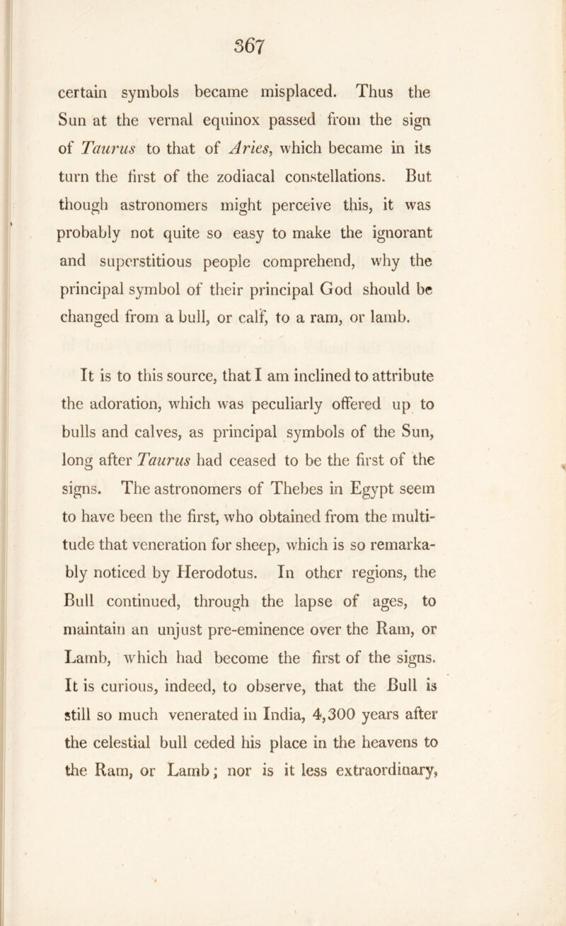 certain symbols became misplaced. Thus the Sun at the vernal equinox passed from the sign of Taurus to that of Arles, which became in its turn the first of the zodiacal constellations. But though astronomers might perceive this, it was probably not quite so easy to make the ignorant and superstitious people comprehend, why the principal symbol of their principal God should be changed from a hull, or calf, to a ram, or lamb. It is to this source, that I am inclined to attribute the adoration, which was peculiarly offered up to bulls and calves, as principal symbols of the Sun, long after Taurus had ceased to be the first of the signs. The astronomers of Thebes in Egypt seem to have been the first, who obtained from the multi- tude that veneration for sheep, which is so remarka- bly noticed by Herodotus. In other regions, the Bull continued, through the lapse of ages, to maintain an unjust pre-eminence over the Ram, or Lamb, which had become the first of the signs. It is curious, indeed, to observe, that the Bull is still so much venerated in India, 4,300 years after the celestial bull ceded his place in the heavens to the Ram, or Lamb; nor is it less extraordinary,