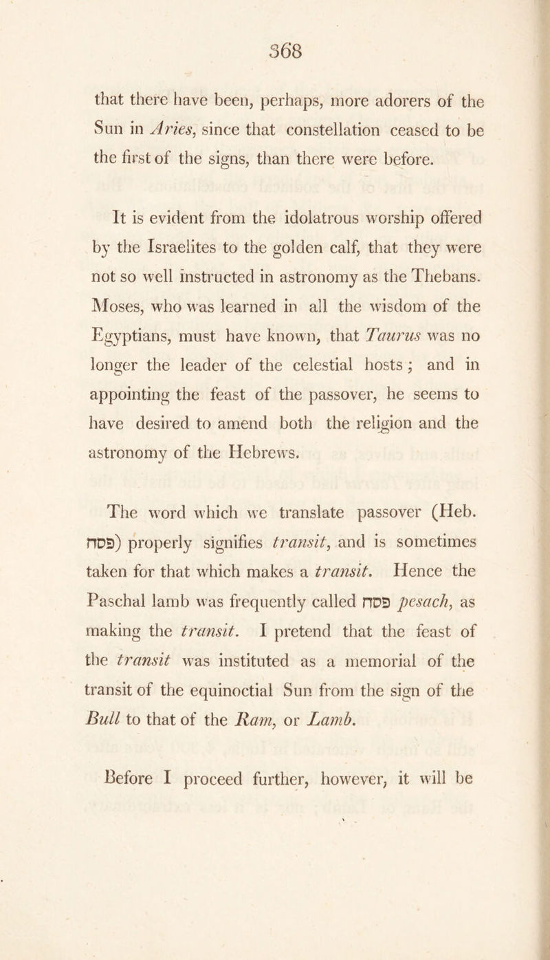 that there have been, perhaps, more adorers of the Sun in Aries, since that constellation ceased to be the first of the signs, than there were before. It is evident from the idolatrous worship offered by the Israelites to the golden calf, that they were not so well instructed in astronomy as the Thebans. Moses, who was learned in all the wisdom of the Egyptians, must have known, that Taurus was no longer the leader of the celestial hosts ; and in appointing the feast of the passover, he seems to have desired to amend both the religion and the astronomy of the Hebrews. The word which we translate passover (Heb. HDBj properly signifies transit, and is sometimes taken for that which makes a transit. Hence the Paschal lamb was frequently called HD5 pesach, as making the transit. I pretend that the feast of the transit was instituted as a memorial of the transit of the equinoctial Sun from the sign of the Bull to that of the Ram, or Lamb. Before I proceed further, however, it will be