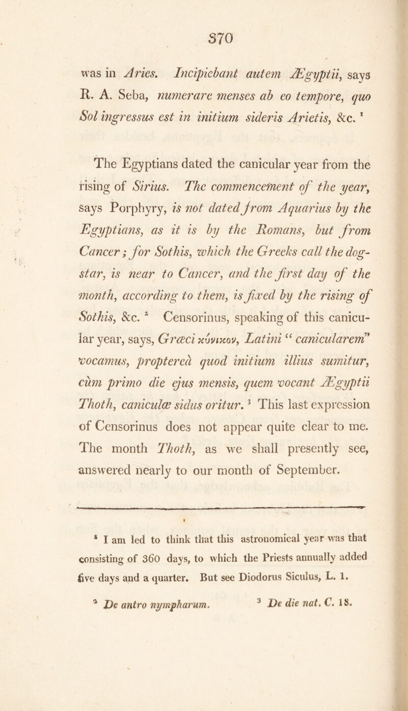S70 was in Aries. Incipicbant autem JEgyptii, says It. A. Seba, numerarc menses ab eo tempore, 5W mgressus est in initium sideris Arielis, See.1 The Egyptians dated the canicular year from the rising of Sirius. The commencement of the year, Says Porphyry, is not dated from Aquarius by the Egyptians, as it is by the Romans, but from Cancer; for Sot his, which the Greeks call the dog- star, is near to Cancer, and the first day of the month, according to them, is fixed by the rising of Sothis, Sec. * * Censorious, speaking of this canicu- lar year, says, Grceci kupixou, Latini “ canicularem mcamus, propterea quod initium illius sumitur, cum primo die ejus mensis, quern meant JEgyptii Thoth, caniculce sidus oritur.3 This last expression of Censorious does not appear quite clear to me. The month Thoth, as we shall presently see, answered nearly to our month of September. 8 I am led to think that this astronomical year was that consisting of 3d0 days, to which the Priests annually added live days and a quarter. But see Diodorus Siculus, L. 1. * De antro nymph arum.