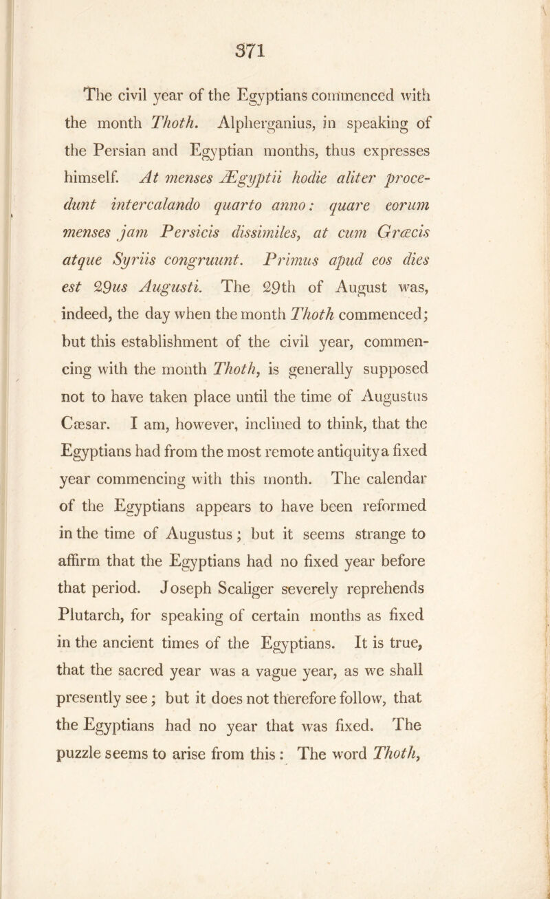 The civil year of the Egyptians commenced with the month Thoth. Alpherganius, in speaking of the Persian and Egyptian months, thus expresses himself. At menses AEgyptii hodie a liter proce- dunt intercalando quarto anno: quare eorum menses jam Persicis dissimiles, at cum Greeds atque Syriis congruunt. Primus apud eos dies est %9us Augusti. The 29th of August was, indeed, the day when the month Thoth commenced; but this establishment of the civil year, commen- cing with the month Thoth, is generally supposed, not to have taken place until the time of Augustus Cresar. I am, however, inclined to think, that the Egyptians had from the most remote antiquity a fixed year commencing with this month. The calendar of the Egyptians appears to have been reformed in the time of Augustus; but it seems strange to affirm that the Egyptians had no fixed year before that period. Joseph Scaliger severely reprehends Plutarch, for speaking of certain months as fixed in the ancient times of the Egyptians. It is true, that the sacred year vras a vague year, as we shall presently see; but it does not therefore follow, that the Egyptians had no year that was fixed. The puzzle seems to arise from this : The word Thoth,