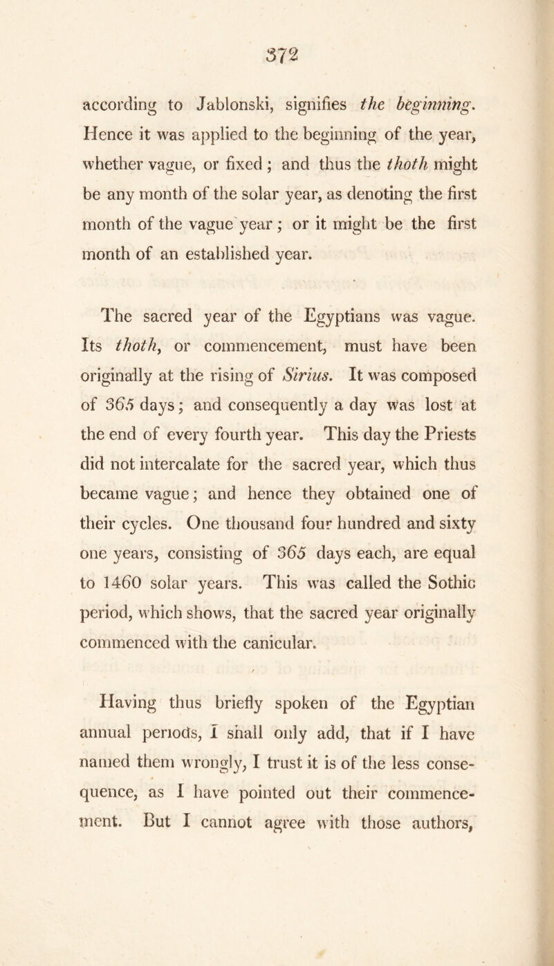 according to Jablonski, signifies the beginning. Hence it was applied to the beginning of the year, whether vague, or fixed ; and thus the thoth might be any month of the solar year, as denoting the first month of the vague year; or it might be the first month of an established year. The sacred year of the Egyptians was vague. Its thoth, or commencement, must have been originally at the rising of Sirius. It was composed of 365 days; and consequently a day was lost at the end of every fourth year. This day the Priests did not intercalate for the sacred year, which thus became vague; and hence they obtained one of their cycles. One thousand four hundred and sixty one years, consisting of 365 days each, are equal to 1460 solar years. This was called the Sothic period, which shows, that the sacred year originally commenced with the canicular. Having thus briefly spoken of the Egyptian annual periods, I shall only add, that if I have named them wrongly, I trust it is of the less conse- quence, as I have pointed out their commence- ment. But I cannot agree with those authors,