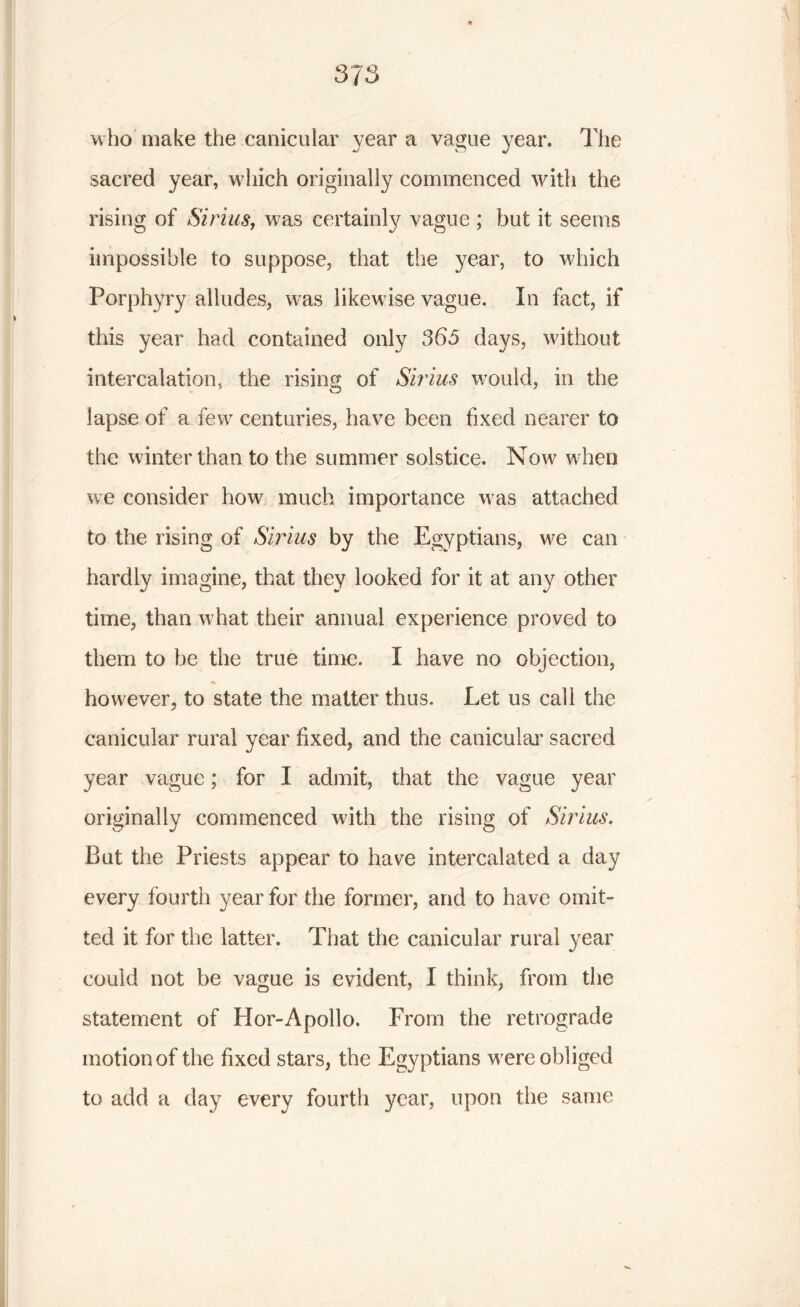 who make the canicular year a vague year. The sacred year, which originally commenced with the rising of Sirius, was certainly vague ; but it seems impossible to suppose, that the year, to which Porphyry alludes, was likewise vague. In fact, if this year had contained only 365 days, without intercalation, the rising of Sirius would, in the lapse of a few centuries, have been fixed nearer to the winter than to the summer solstice. Now when we consider how much importance was attached to the rising of Sirius by the Egyptians, we can hardly imagine, that they looked for it at any other time, than what their annual experience proved to them to be the true time. I have no objection, however, to state the matter thus. Let us call the canicular rural year fixed, and the canicular sacred year vague; for I admit, that the vague year originally commenced with the rising of Sirius. But the Priests appear to have intercalated a day every fourth year for the former, and to have omit- ted it for the latter. That the canicular rural year could not be vague is evident, I think, from the statement of Hor-Apollo. From the retrograde motion of the fixed stars, the Egyptians were obliged to add a day every fourth year, upon the same