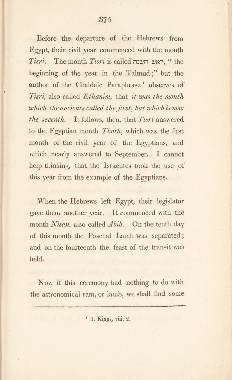 Before the departure of the Hebrews from Egypt, their civil year commenced with the month Tisri. The month Tisri is called rtittfil tMO, ie the beginning of the year in the Talmud but the author of the Chaldaic Paraphrase 1 observes of Tisri, also called Ethanim, that it was the month which the ancients called the first, hut which is now the seventh. It follows, then, that Tisri answered to the Egyptian month Thoth, which was the first month of the civil year of the Egyptians, and which nearly answered to September. I cannot help thinking, that the Israelites took the use of this year from the example of the Egyptians. When the Hebrews left Egypt, their legislator gave them another year. It commenced with the month Nisan, also called Ahib. On the tenth day of this month the Paschal Lamb was separated ; and on the fourteenth the feast of the transit was held. * i Now if this ceremony had nothing to do with the astronomical ram, or lamb, we shall find some 1 1. Kings, Yin, 2,