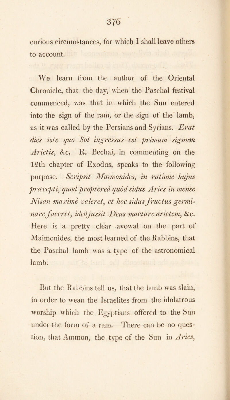 876 curious circumstances, for which I shall leave others to account. We learn from the author of the Oriental Chronicle, that the day, when the Paschal festival commenced, was that in which the Sun entered into the sign of the ram, or the sign of the lamb, as it was called by the Persians and Syrians. Erat dies iste quo Sol ingressus est primum signum Arietis, &c. It. Bechai, in commenting on the 12th chapter of Exodus, speaks to the following purpose. Scripsit Maimonides, in ratione hip} us preecepti, quod propterea quod sidus Aries in mense Nisan maocime vale ret, el hoc sidus fructus genni- narefaceret, idedjussit Deus mactare arietem, &c\ Here is a pretty clear avowal on the part of Maimonides, the most learned of the Rabbins, that the Paschal lamb was a type of the astronomical lamb. But the Rabbins tell us, that the iamb was slain, in order to wean the Israelites from the idolatrous worship which the Egyptians offered to the Sun under the form of a ram. There can be no ques- tion^ that Ammon, the type of the Sun in Aries,