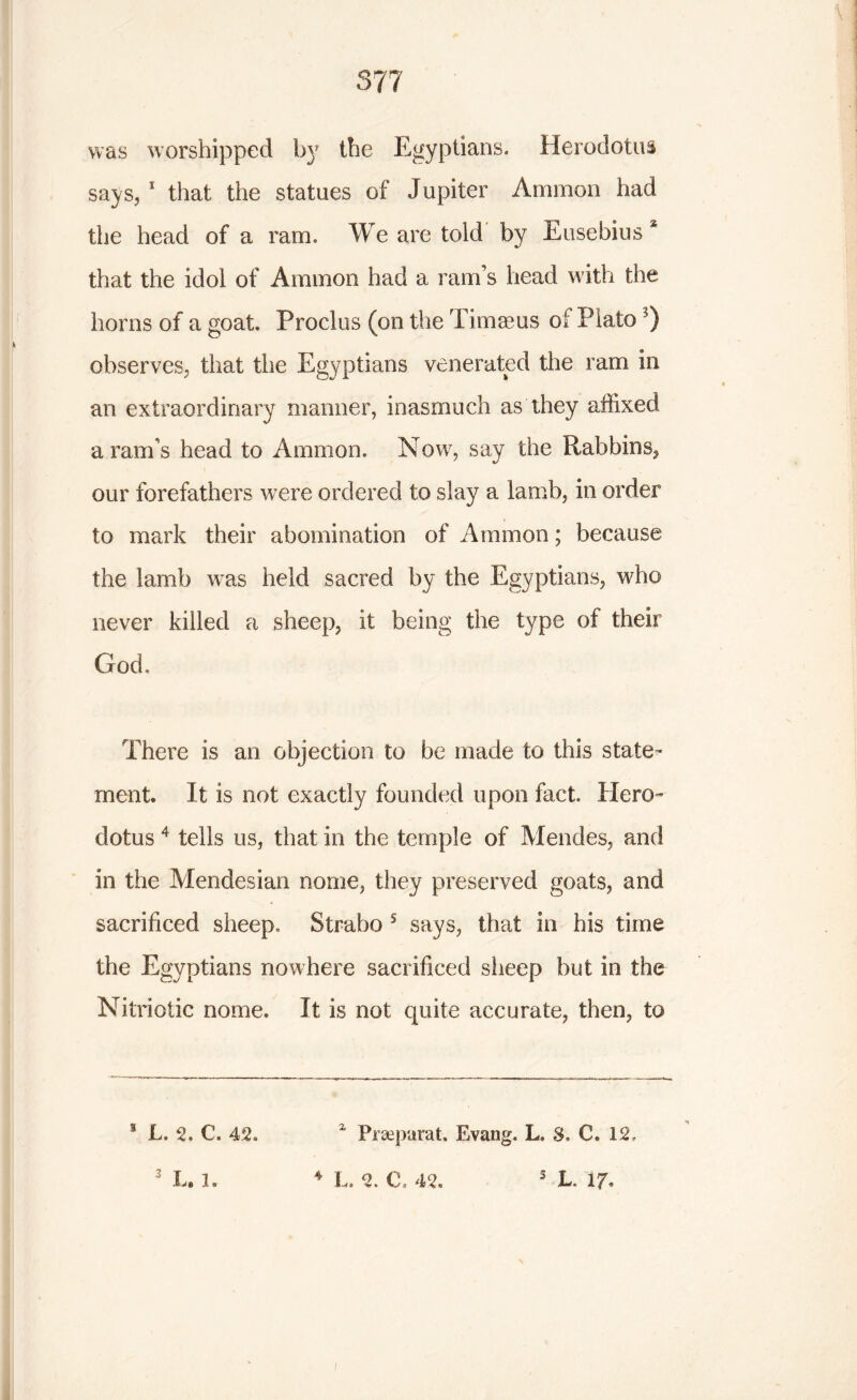 was worshipped by the Egyptians. Herodotus says, 1 that the statues of Jupiter Ammon had the head of a ram. We are told by Eusebius* that the idoi of Ammon had a ram’s head with the horns of a goat. Proclus (on the Timaeus of Plato observes, that the Egyptians venerated the ram in an extraordinary manner, inasmuch as they affixed a ram’s head to Ammon. Now, say the Rabbins, our forefathers were ordered to slay a lamb, in order to mark their abomination of Ammon; because the lamb was held sacred by the Egyptians, who never killed a sheep, it being the type of their God, There is an objection to be made to this state- ment. It is not exactly founded upon fact. Hero- dotus 4 tells us, that in the temple of Mendes, and in the Mendesian nome, they preserved goats, and sacrificed sheep, Strabo 5 says, that in his time the Egyptians nowhere sacrificed sheep but in the Nitriotic nome. It is not quite accurate, then, to z Prseparat. Evang. L, 8, C. 12, s L. 2. €. 42.