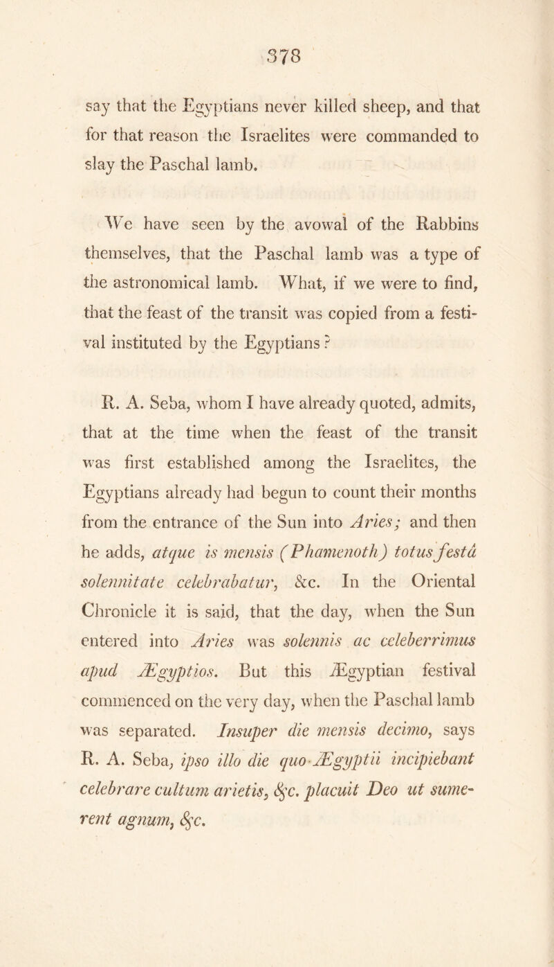 say that the Egyptians never killed sheep, and that for that reason the Israelites were commanded to slay the Paschal lamb* «s We have seen by the avowal of the Rabbins themselves, that the Paschal lamb was a type of the astronomical lamb* What, if we were to find, that the feast of the transit was copied from a festi- val instituted by the Egyptians ? R. A. Seba, whom I have already quoted, admits, that at the time when the feast of the transit was first established among the Israelites, the Egyptians already had begun to count their months from the entrance of the Sun into Aries; and then he adds, atque is mensis (P hamenoth) tot us festd solmnitate celebrabatur, &c. In the Oriental Chronicle it is said, that the day, when the Sun entered into Aries was solennis ac celeberrimiis apud AEgyptios. But this ^Egyptian festival commenced on the very day, when the Paschal lamb was separated. Insuper die mensis decimo, says R. A. Seba, ipso Mo die quo AEgyptii incipiebant celebrare cultum arietis5 8$c. placuit Deo ut sume- rent agnum, £$c.