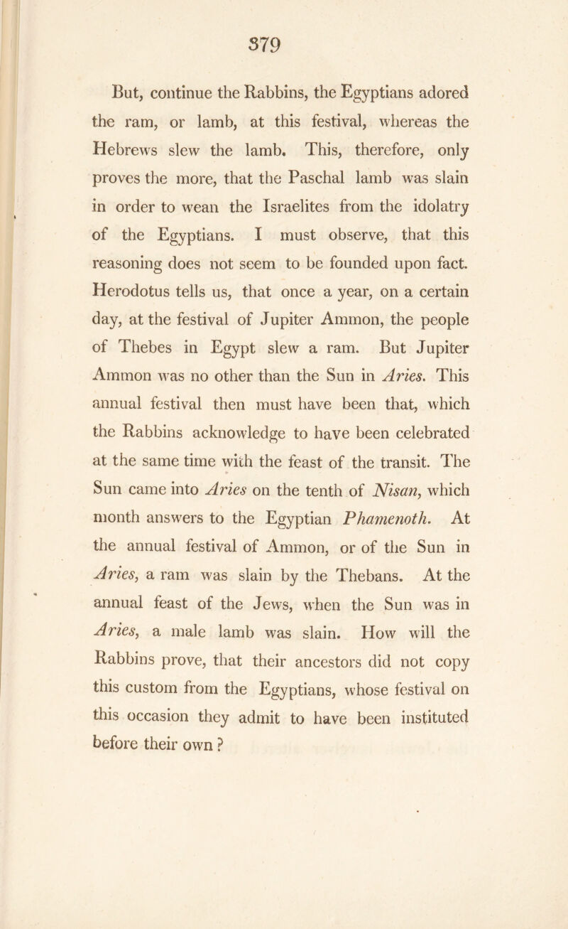 But, continue the Rabbins, the Egyptians adored the ram, or lamb, at this festival, whereas the Hebrews slew the lamb* This, therefore, only proves the more, that the Paschal lamb w7as slain in order to wean the Israelites from the idolatry of the Egyptians. I must observe, that this reasoning does not seem to be founded upon fact. Herodotus tells us, that once a year, on a certain day, at the festival of Jupiter Ammon, the people of Thebes in Egypt slew a ram. But Jupiter Ammon was no other than the Sun in Aries. This annual festival then must have been that, which the Rabbins acknowledge to have been celebrated at the same time with the feast of the transit. The e* Sun came into Aries on the tenth of Nisan, which month answers to the Egyptian Phamenoth. At the annual festival of Ammon, or of the Sun in Aries, a ram w'as slain by the Thebans. At the annual feast of the Jews, when the Sun was in Aries, a male lamb was slain. How will the Rabbins prove, that their ancestors did not copy this custom from the Egyptians, whose festival on this occasion they admit to have been instituted before their own ?