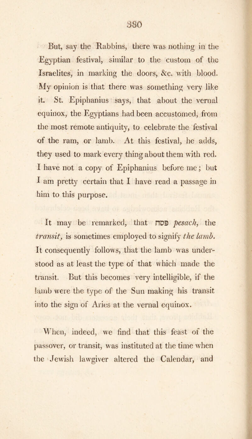 But, say the Rabbins, there was nothing in the Egyptian festival, similar to the custom of the Israelites, in marking the doors, &e. with blood. My opinion is that there was something very like it. St. Epiphanius says, that about the vernal equinox, the Egyptians had been accustomed, from the most remote antiquity, to celebrate the festival of the ram, or lamb. At this festival, he adds, they used to mark every thing about them with red. I have not a copy of Epiphanius before me; but 1 am pretty certain that I have read a passage in him to this purpose. It may be remarked, that HDD pesach, the transit, is sometimes employed to signify the lamb. It consequently follows, that the lamb was under- stood as at least the type of that which made the transit. But this becomes very intelligible, if the lamb were the type of the Sun making his transit into the sign of Aries at the vernal equinox. When, indeed, we find that this feast of the passover, or transit, was instituted at the time when the Jewish lawgiver altered the Calendar, and