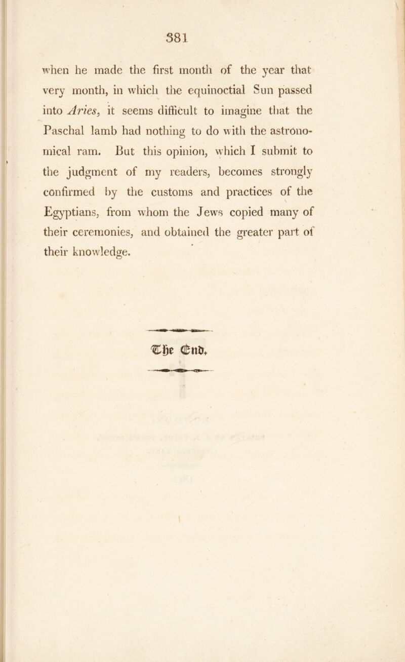 when he made the first month of the year that very month, in which the equinoctial Sun passed into Aries, it seems difficult to imagine that the Paschal lamb had nothing to do with the astrono- mical ram. But this opinion, which I submit to the judgment of my readers, becomes strongly confirmed by the customs and practices of the Egyptians, from whom the Jews copied many of their ceremonies, and obtained the greater part of their knowledge. Cfie (fcntr*