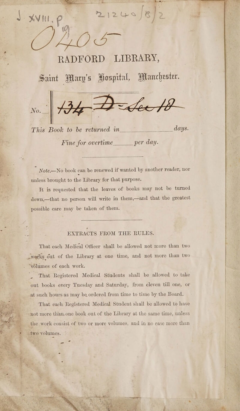 Re Saint Huy's Gospital, Manchester. 2 This Book to be returned in days. ‘a Fine for overtime per day. _ Note.—No book can be renewed if wanted by another reader, nor unless brought to the Library for that purpose. It is requested that the leaves of books may not be turned down,—that no person will write in them,—and that the greatest possible care may be taken of them. EXTRACTS FROM THE RULES. That each Medical Officer shall be allowed not more than two + «werks Out of the Library at one time, and not more than two “vôlumes of each work. ES That Registered Medical Students shall be allowed to take out books every Tuesday and Saturday, from eleven till one, or at such hours as may be ordered from time to time by the Board. That each Registered Medical Student shall be allowed to have not more than. one book out of the Library at the same time, unless - the work consist of two or more volumes, and in no case more than ® + two volumes. = SA