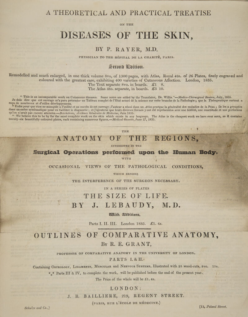 A THEORETICAL AND PRACTICAL TREATISE ON THE DISEASES OF THE SKIN, BY P. RAYER, MD. PHYSICIAN TO THE HÔPITAL DE LA CHARITÉ, PARIS. Second Lvition. | Remodelled and much enlarged, in one thick volume 8vo, of 1300 pages, with Atlas, Royal 4to. of 26 Plates, finely engraved and coloured with the greatest care, exhibiting 400 varieties of Cutaneous Affection. London, 1885. The Text separate 8vo. in boards. Æ£1 8. The Atlas 4to. separate, in boards. £3 10. = Le “ This is an incomparable work on Cutaneous diseases. Some notes are added by the Translator, Dr. Willis.” —Medico-Chirurgical Review, July, 1835. Je dois dire que cet ouvrage m'a paru présenter un Tableau complet de l'Etat actuel de la science sur cette branche de la Pathologie ; que la Thérapeutique surtout a reçu de nombreux et d’utiles développemens. ‘ Enfin pour que rien ne manquât a l’utilité et au succès de cet ouvrage ; l’auteur a réuni dans un 4élas-pratique la généralité des maladies de la Peau ; ils les a groupées dans un ord re systèmatique pour en faciliter le diagnostic ; et j’ajouterai que leurs diverses formes y ont été représentées avec une fidélité, une exactitude et une perfection. qu on n avait pas encore atteintes.—ZBricheteau, Archives Générales de Médecine, Juin 1835. : ‘ We believe this to be by far the most complete work on the skin which exists in any language, The Atlas is the cheapest work we have ever seen, as it contain twenty-six beautifully coloured plates, each containing numerous figures.—Medicul Gazette, June 27, 1835. | s THE TR : : pt * N &gt; - Z. “4 NS ES : eee ré 0 ve a nr deg Pres er ” bn te rm tp “€ pére à es g - e w () æ * : ? ere HA £ ka, 6e: sr ll 4 We 1% F7 È a | \ 5 : e ? # pan 367 Eubat À : é £ Et je Fe] Î + Fr à È RE ; INTERESTED IN THE bi _ Sursical Operations performed upon the WITH he #04 EUR Î | ” | . DE “: OCCASIONAL VIEWS OF THE PATHOLOGICAL CONDITIONS, WHICH RENDER De F THE INTERFERENCE OF THE SURGEON NECESSARY. CHE SIZE OFLIFÉ PR PC LE. B A UD Yi. M-D: gi PS | aith Additions, ji | Parts I. IL. III. London 18385. Æ£1. 4s. OUTLINES OF COMPARATIVE ANATOMY, By R. E. GRANT, PROFESSOR OF COMPARATIVE ANATOMY IN THE UNIVERSITY OF LONDON. PARTS: IL. &amp; IL» Containing OsrroLoy, LIGAMENTS, Muscucar and Nervous Systems, Illustrated with 95 wood-cuts, 8vo. 115. # * Parts III &amp; IV, to complete the work, will be published before the end of the present year. The Price of the whole will be £1. 4s. | LONDON: J. B BAILLIERE, 219, REGENT STREET. (PARIS, RUE L'ÉCOLE DE MÉDECINE.) Schulze and Co.,] [13, Poland Street.