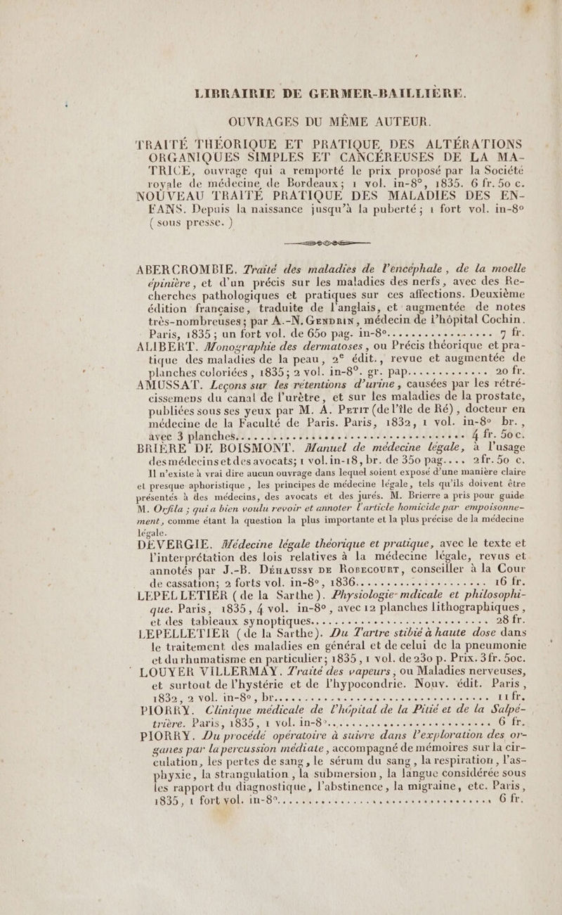 LIBRAIRIE DE GERMER-BAILLIÈRE. OUVRAGES DU MÊME AUTEUR. TRAITE THEORIQUE ET PRATIQUE DES ALTÉRATIONS ORGANIQUES SIMPLES ET CANCEREUSES DE LA MA- TRICE, ouvrage qui a remporté le prix proposé par la Société royale de médecine de Bordeaux; 1 vol. in-8°, 1835. 6 fr. 5o c. NOUVEAU TRAIÎTE PRATIQUE DES MALADIES DES EN- EANS. Depuis la naissance jusqu’à la puberté ; 1 fort vol. in-8° ( sous presse. ) —Æ 8 2e— ABERCROMBIE, Traité des maladies de l’encéphale, de la moelle épinière , et d’un précis sur les maladies des nerfs, avec des Re- cherches pathologiques et pratiques sur ces affections. Deuxième édition francaise, traduite de l'anglais, et augmentée de notes très-nombreuses ; par A.-N.GEnprin, médecin de hôpital Cochin. Paris, 1835 ; un fort vol. de 650 pag. in-8°................. rire ALIBERT. Monographie des dermatoses , ou Précis théorique et pra- tique des maladies de la peau, 2° édit., revue et augmentée de lanches coloriées , 1835; 2 vol. in-8°. gr. pap............. 20 fr. AMUSSAT. Leçons sur Les rétentions d’urine , causées par les rétré- cissemens du canal de l’urètre, et sur les maladies de la prostate, publiées sous ses yeux par M. À. Perir (de l’île de Ré), docteur en médecine de la Faculté de Paris. Paris, 1832, 1 vol. in-8° br., avec 3 planches....... À AN LATIN ARR LU NPETAR À : © l EUR Ur. 500! BRIÈRE DE BOISMONT. Manuel de médecine légale, à l'usage desmédecinset des avocats; 1 vol.in-18, br. de 350 pag.... 2fr.5o c. Il n’existe à vrai dire aucun ouvrage dans lequel soient exposé d’une manière claire el presque aphoristique , les principes de médecine légale, tels qu’ils doivent être présentés à des médecins, des avocats et des jurés. M. Brierre a pris pour guide M. Orfila ; qui a bien voulu revoir et annoter l'article homicide par empoisonne- ment, comme étant la question la plus importante et la plus précise de la médecine légale. DEVERGIE. Médecine légale théorique et pratique, avec le texte et l'interprétation des lois relatives à la médecine légale, revus et annotés par J.-B. Dénaussy De Rorsscourr, conseiller à la Cour .. de cassation; 2 forts vol. in-8°, 1836...........:......... 16 fr. LEPEL LETIER ( de la Sarthe). Physiologie- mdicale et philosophi- que. Paris, 1835, 4 vol. in-8°, avec 12 planches lithographiques , et des tabieaux synoptiques., .......... AORAL EPA AE NE 28 fr. LEPELLETIER (de la Sarthe). Du Tartre stibie à haute dose dans le traitement des maladies en général et de celui de la pneumonie et durhumatisme en particulier; 1835 , 1 vol. de 230 p. Prix. 3fr. 5oc. LOUYER VILLERMAY. Z'raité des vapeurs , ou Maladies nerveuses, et surtout de l’hystérie et de lhypocondrie. Nouv. édit. Paris, 1832, 2 vol 'in-80, br..,....... Re M A AA RES des 1 11fr. PIORRY. Clinique médicale de l'hôpital de la Pirié et de la Salpé- trière. Paris, 1835, à vol. in-8°.......... MAUR ARR RTS QU 6 fr. PIORRY. Du procédé opératoire à suivre dans l’exploration des, or- ganes par la percussion médiate , accompagné de mémoires sur la cir- culation, les pertes de sang, le sérum du sang, la respiration, l’as- phyxie, la Strangulation , la submersion, la langue considérée sous les rapport du diagnostique, l’abstinence , la migraine, etc. Paris, 1835 ,11 fortyol:1n-8°....%, CLS A a ARE A CR à e