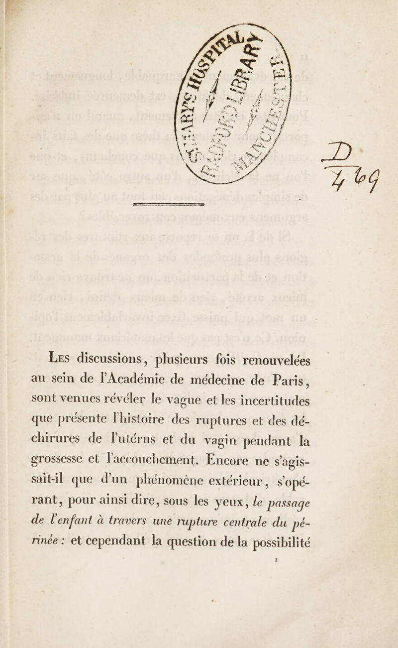 Les discussions, plusieurs fois renouvelées au sein de l'Académie de médecine de Paris, sont venues révéler le vague et les incertitudes que présente l'histoire des rüptures et des dé- chirures de l'utérus et du vagin pendant la grossesse et l'accouchement. Encore ne s'agis- sait-il que d’un phénomène extérieur, s'opé- rant, pour ainsi dire, sous les yeux, Le passage de l'enfant à travers une rupture centrale du pé- rinee : et cependant la question de la possibilité