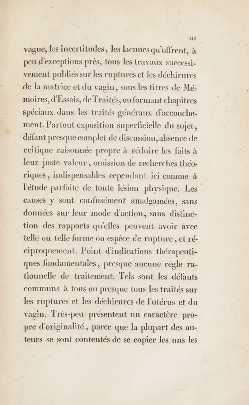 11} vague, les incertitudes, les lacunes qu'offrent, à peu d'exceptions près, tous les travaux successi- vement publiés sur les ruptures et les déchirures de la matrice et du vagin, sous les titres de Mé- moires, d'Éssais, de Traités, ou formant chapitres spéciaux dans les traités généraux d’accouche- ment. Partout exposition superficielle du sujet, défaut presque complet de discussion, absence de critique raisonnée propre à réduire les faits à leur juste valeur, omission de recherches théo- riques , indispensables cependant ici comme à l'étude parfaite de toute lésion physique. Les causes y sont confusément amalgamées, sans données sur leur mode d'action, sans distinc- tion des rapports qu'elles peuvent avoir avec telle ou telle forme ou espèce de rupture, et ré- ciproquement. Point d'indications thérapeuti- ques fondamentales, presque aucune règle ra- tionnelle de traitement. Tels sont les défauts communs à tous ou presque tous les traités sur les ruptures et les déchirures de l'utérus et du vagin. Très-peu présentent un caractère pro- pre d'originalité, parce que la plupart des au- teurs se sont contentés de se copier les uns les