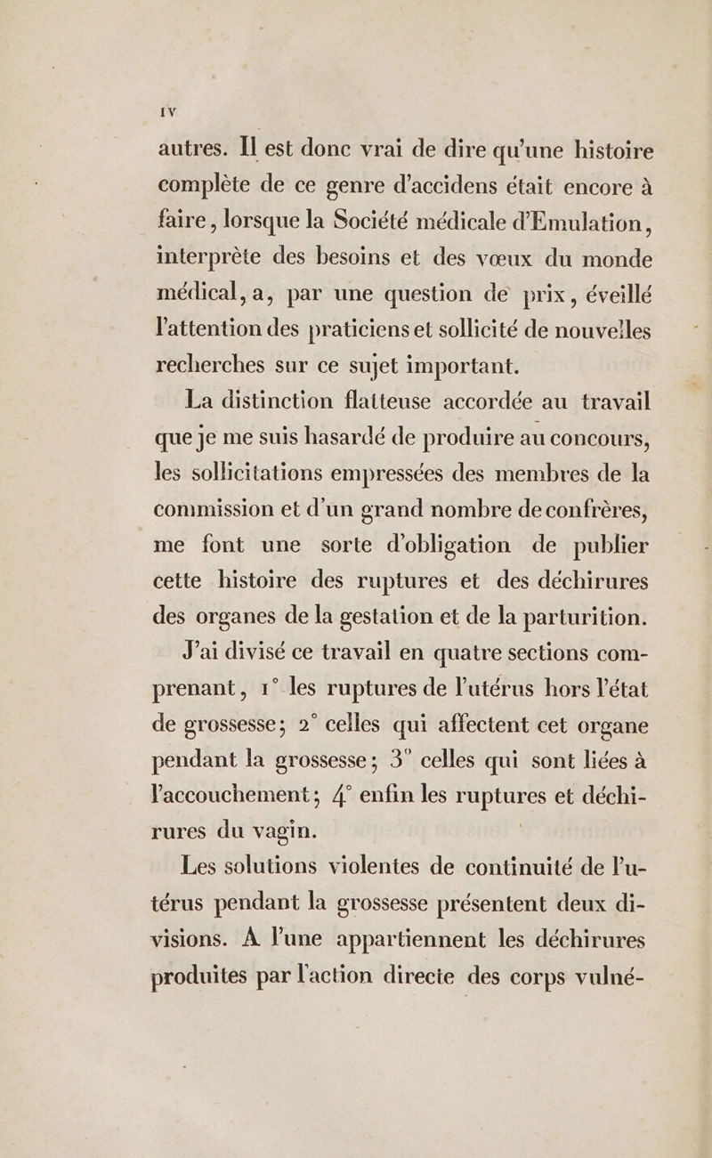 autres. Îl est donc vrai de dire qu'une histoire complète de ce genre d’accidens était encore à faire, lorsque la Société médicale d'Emulation, interprète des besoins et des vœux du monde médical, a, par une question de prix, éveillé l'attention des praticiens et sollicité de nouvelles recherches sur ce sujet important. La distinction flatteuse accordée au travail que je me suis hasardé de produire au concours, les sollicitations empressées des membres de la commission et d'un grand nombre de confrères, me font une sorte d'obligation de publier cette histoire des ruptures et des déchirures des organes de la gestation et de la parturition. J'ai divisé ce travail en quatre sections com- prenant, 1° les ruptures de l'utérus hors l'état de grossesse; 2° celles qui affectent cet organe pendant la grossesse; 3° celles qui sont liées à Vaccouchement; 4° enfin les ruptures et déchi- rures du vagin. | Les solutions violentes de continuité de l’u- térus pendant la grossesse présentent deux di- visions. À l’une appartiennent les déchirures produites par l'action directe des corps vulné-