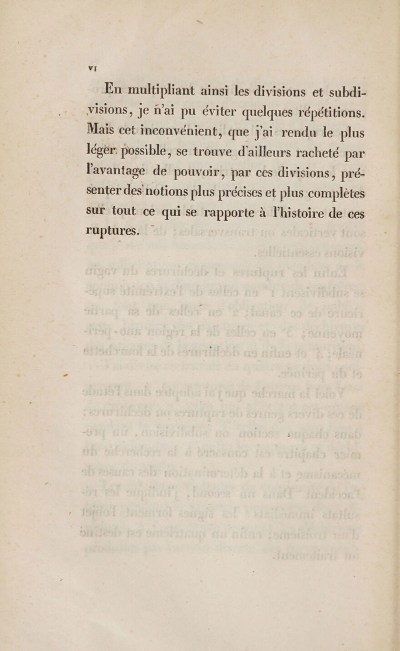 En multipliant ainsi les divisions et subdi- visions, Je fai pu éviter quelques répétitions. Maïs cet inconvénient, que j'ai rendu le plus léger. possible, se trouve d'ailleurs racheté par l'avantage de pouvoir, par ces divisions, pré- senter des notions plus précises et plus complètes sur tout ce qui se rapporte à l'histoire de ces ruptures. | |