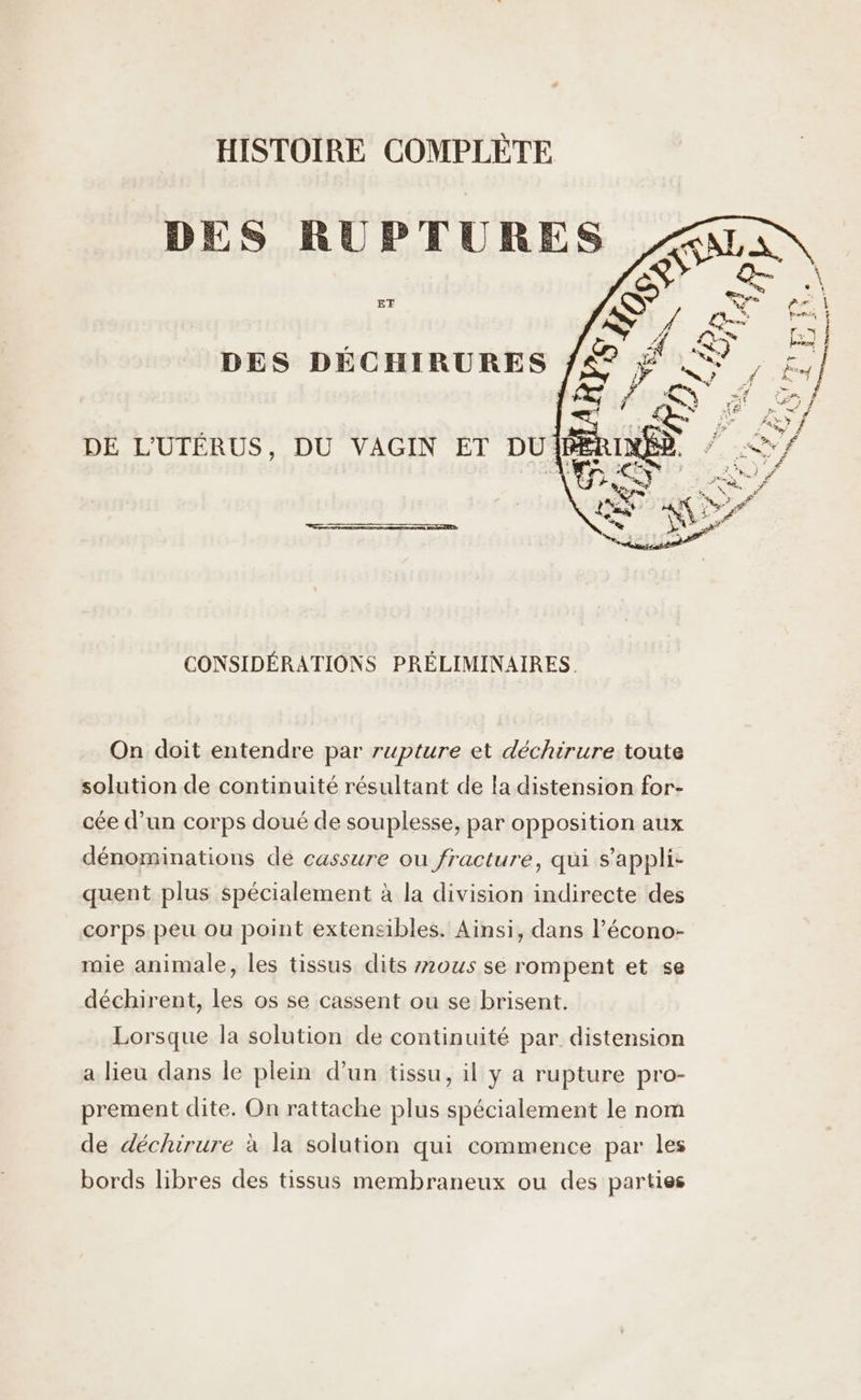 HISTOIRE COMPLÈTE ET DES DÉCHIRURES DE L'UTÉRUS, DU VAGIN ET DU: CONSIDÉRATIONS PRÉLIMINAIRES. On doit entendre par rupture et déchirure toute solution de continuité résultant de la distension for- cée d’un corps doué de souplesse, par opposition aux dénominations de cassure ou fracture, qui s’appli- quent plus spécialement à la division indirecte des corps peu ou point extensibles. Ainsi, dans l’écono- mie animale, les tissus dits 2ous se rompent et se déchirent, les os se cassent ou se brisent. Lorsque la solution de continuité par distension a lieu dans le plein d’un tissu, il y a rupture pro- prement dite. On rattache plus spécialement le nom de déchirure à la solution qui commence par les bords libres des tissus membraneux ou des parties