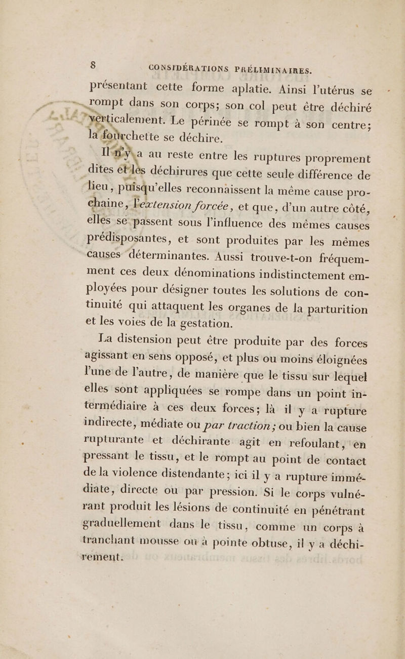 présentant cette forme aplatie. Ainsi l'utérus se rompt dans son corps; son col peut être déchiré F “yérticalement. Le périnée se rompt à son centre; la forirchette se déchire. Ya au reste entre les ruptures proprement dites étlés déchirures que cette seule différence de lieu, puisqu'elles reconnaissent la même cause pro- chaine, l'extension forcée, et que, d’un autre côté, elles se passent sous l'influence des mêmes causes prédisposantes, et sont produites par les mêmes Causes déterminantes. Aussi trouve-t-on fréquem- ment ces deux dénominations indistinctement em- ployées pour désigner toutes les solutions de con- tinuité qui attaquent les organes de la parturition et les voies de la gestation. La distension peut être produite par des forces agissant en sens opposé, et plus ou moins éloignées l'une de l’autre, de manière que le tissu sur lequel elles sont appliquées se rompe dans un point in- termédiaire à ces deux forces; là il y a rupture indirecte, médiate ou Par traction; ou bien la cause ruplurante et déchirante agit en refoulant, ‘en pressant le tissu, et le rompt au point de contact de la violence distendante: ici il y à rupture immé- diate, directe ou par pression. Si le corps vulné- rant produit les lésions de continuité en pénétrant graduellement dans le tissu, comme un corps à tranchant mousse où à pointe obtuse, il y a déchi- rement.