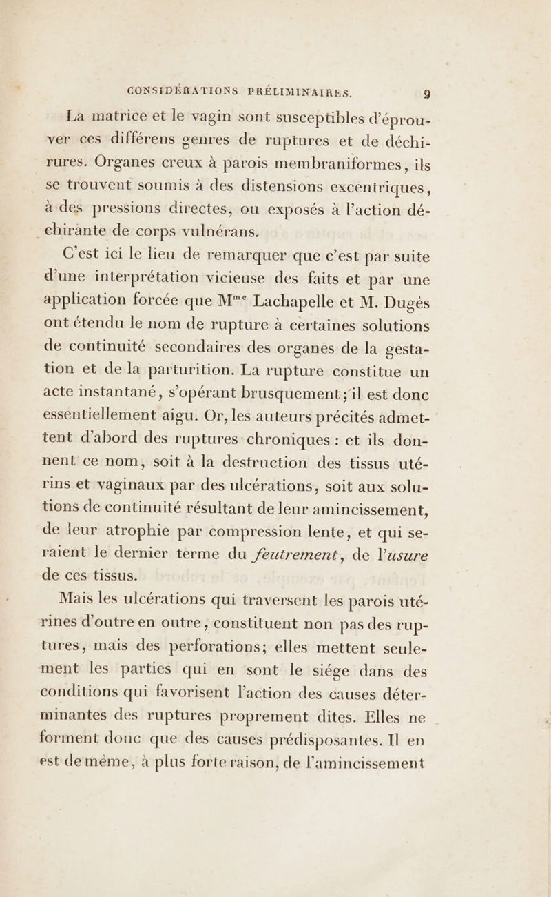 La matrice et le vagin sont susceptibles d'éprou- : ver ces différens genres de ruptures et de déchi- rures. Organes creux à parois membraniformes, ils se trouvent soumis à des distensions excentriques, à des pressions directes, ou exposés à l’action dé- _chirante de corps vulnérans. C'est ici le lieu de remarquer que c’est par suite d’une interprétation vicieuse des faits et par une application forcée que M° Lachapelle et M. Dugès ont étendu le nom de rupture à certaines solutions de continuité secondaires des organes de la gesta- tion et de la parturition. La rupture constitue un acte instantané, s'opérant brusquement ;'il est donc essentiellement aigu. Or, les auteurs précités admet- tent d’abord des ruptures chroniques : et ils don- nent ce nom, soit à la destruction des tissus uté- rins et vaginaux par des ulcérations, soit aux solu- tions de continuité résultant de leur amincissement, de leur atrophie par compression lente, et qui se- raient le dernier terme du feutrement, de l'usure de ces tissus. Mais les ulcérations qui traversent les parois uté- rines d’outre en outre, constituent non pas des rup- tures, mais des perforations; elles mettent seule- ment les parties qui en sont le siége dans des conditions qui favorisent l’action des causes déter- minantes des ruptures proprement dites. Elles ne forment donc que des causes prédisposantes. Il en est demèême, à plus forte raison, de l’amincissement