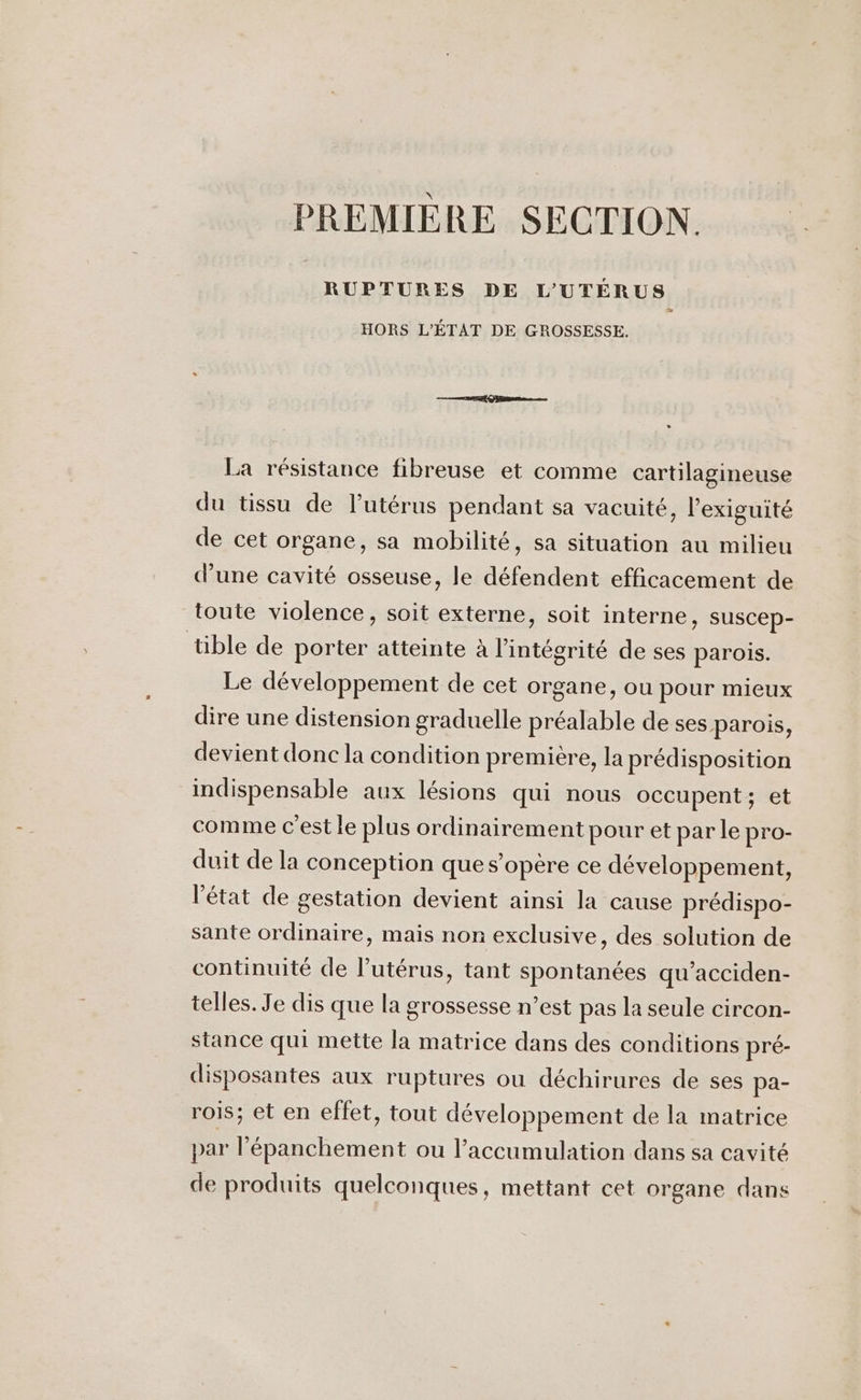 PREMIÈRE SECTION. RUPTURES DE L'UTERUS HORS L'ÉTAT DE GROSSESSE. La résistance fibreuse et comme cartilagineuse du tissu de l’utérus pendant sa vacuité, l’exiguité de cet organe, sa mobilité, sa situation au milieu d’une cavité osseuse, le défendent efficacement de toute violence, soit externe, soit interne, suscep- tible de porter atteinte à l'intégrité de ses parois. Le développement de cet organe, ou pour mieux dire une distension graduelle préalable de ses parois, devient donc la condition première, la prédisposition indispensable aux lésions qui nous occupent; et comme c'est le plus ordinairement pour et par le pro- duit de la conception que s'opère ce développement, l'état de gestation devient ainsi la cause prédispo- sante ordinaire, mais nor exclusive, des solution de continuité de l'utérus, tant spontanées qu’acciden- telles. Je dis que la grossesse n’est pas la seule circon- stance qui mette la matrice dans des conditions pré- disposantes aux ruptures ou déchirures de ses pa- rois; et en effet, tout développement de la matrice par l’épanchement ou l’accumulation dans sa cavité de produits quelconques, mettant cet organe dans