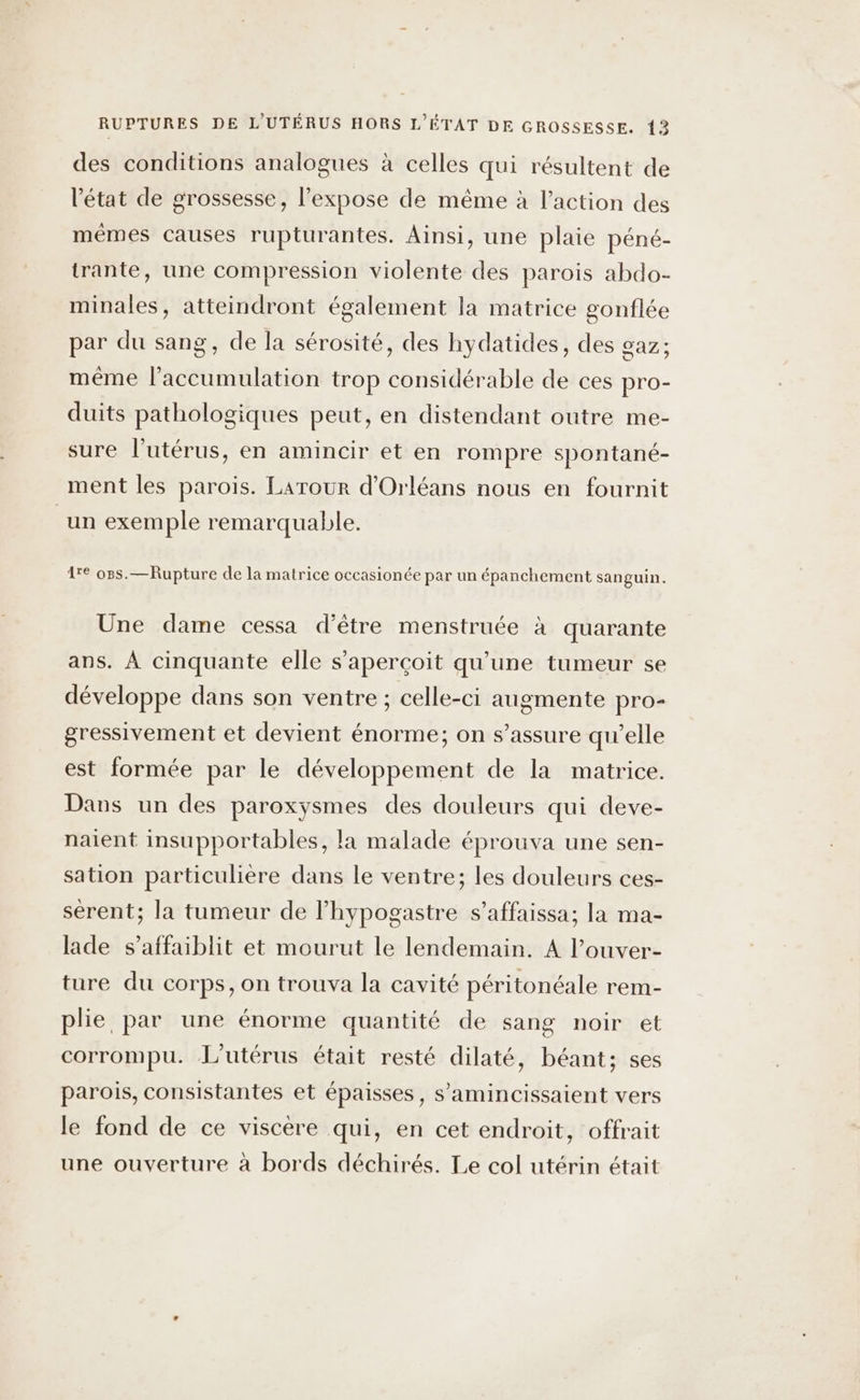 RUPTURES DE L'UTÉRUS HORS L'ÉTAT DE GROSSESSE. 12 des conditions analogues à celles qui résultent de l'état de grossesse, l’expose de même à l’action des mêmes causes rupturantes. Ainsi, une plaie péné- trante, une compression violente des parois abdo- minales, atteindront également la matrice gonflée par du sang, de la sérosité, des hydatides, des gaz; même l'accumulation trop considérable de ces pro- duits pathologiques peut, en distendant outre me- sure l'utérus, en amincir et en rompre spontané- ment les parois. Larour d'Orléans nous en fournit un exemple remarquable. 1e o8s.— Rupture de la matrice occasionée par un épanchement sanguin. Une dame cessa d’être menstruée à quarante ans. À cinquante elle s'aperçoit qu’une tumeur se développe dans son ventre ; celle-ci augmente pro- gressivement et devient énorme; on s’assure qu’elle est formée par le développement de la matrice. Dans un des paroxysmes des douleurs qui deve- naient insupportables, la malade éprouva une sen- sation particulière dans le ventre; les douleurs ces- sérent; la tumeur de l’hypogastre s’affaissa; la ma- lade s’affaiblit et mourut le lendemain. A l’ouver- ture du corps, on trouva la cavité péritonéale rem- plie par une énorme quantité de sang noir et corrompu. L'utérus était resté dilaté, béant; ses parois, consistantes et épaisses, s’amincissaient vers le fond de ce viscère qui, en cet endroit, offrait une ouverture à bords déchirés. Le col utérin était