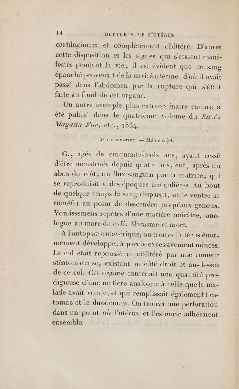 cartilagineux et complètement oblitéré. D'après cette disposition et les signes qui s'étaient mani- festés pendant la vie, il est évident que ce sang épanché provénait de la cavité utérine, d’où il avait passé dans labdomen par la rupture qui s'était faite au fond de cet organe. Un autre exemple plus extraordinaire encore a été publié dans le quatrième volume du Austs Magasin Fur, etc., 1834. 2% OBSERVATION. — Même sujet. G., âgée de cinquante-trois ans, ayant cessé d’être menstruée depuis quatre ans, eut, aprés un abus du coït, un flux sanguin par la matrice, qui se reproduisit à des époques irrégulières. Au bout de quelque temps le sang disparut, et le ventre se tuméfia au point de descendre jusqu'aux genoux. Vomissemens répétés d’une matière noirâtre, ana- logue au marc de café. Marasme et mort. À l'autopsie cadavérique,; on trouva l'utérus énor- mément développé, à parois excessivement minces. Le col était repoussé et oblitéré par une tumeur stéatomateuse, existant au côté droit et au-dessus de ce col. Cet organe contenait une quantité pro- digieuse d’une matière analogue à celle que la ma- lade avait vomie, et qui remplissait également l’es- tomac et le duodenum. On trouva une perforation dans un point où l'utérus et l'estomac adhéraient ensemble.