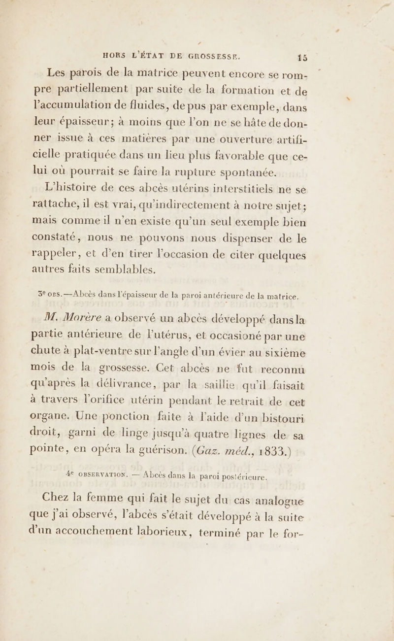 #f HORS L'ÉTAT DE GROSSESSE. 15 Les parois de la matrice peuvent encore se rom- pre partiellement par suite de la formation et de l’accumulation de fluides, de pus par exemple, dans leur épaisseur; à moins que l’on ne se hâte de don- ner issue à ces matieres par une ouverture artifi- cielle pratiquée dans un lieu plus favorable que ce- lui où pourrait se faire la rupture spontanée. L'histoire de ces abcès utérins interstitiels ne se rattache, il est vrai, qu’indirectement à notre sujet; mais comme il n’en existe qu'un seul exemple bien constaté, nous ne pouvons nous dispenser de le rappeler, et d’en tirer l’occasion de citer quelques autres faits semblables. 3° ors.—Abhcès dans l'épaisseur de la paroi antérieure de la matrice. M. Morère a observé un abcès développé dans la partie antérieure de Putérus, et occasioné par une chute à plat-ventre sur l'angle d’un évier au sixième mois de la grossesse. Cet abcès ne fut reconnu qu'après la délivrance, par la saillie qu'il faisait à travers l’orifice utérin pendant le retrait de cet organe. Une ponction faite à l’aide d’un bistouri droit, garni de linge jusqu’à quatre lignes de sa pointe, en opéra la guérison. (Gaz. méd., 1833.) 4 OBSERVATION. — Abcès dans la paroi postérieure. Chez la femme qui fait le sujet du cas analogue que J'ai observé, l’abcès s'était développé à la suite d'un accouchement laborieux, terminé par le for-