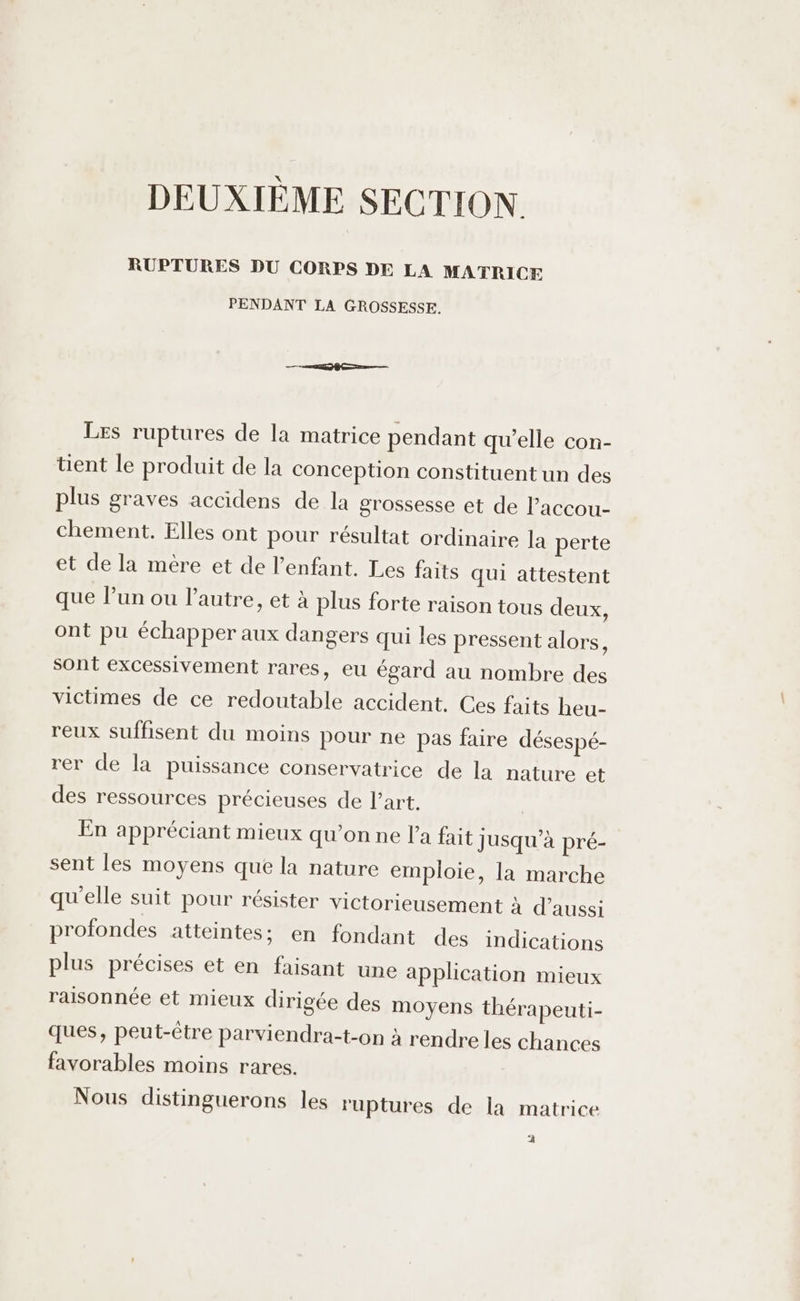 DEUXIÈME SECTION RUPTURES DU CORPS DE LA MATRICE PENDANT LA GROSSESSE. Les ruptures de la matrice pendant qu'elle con- tent le produit de la conception constituent un des plus graves accidens de la grossesse et de l’accou- chement. Elles ont pour résultat ordinaire la perte et de la mère et de l'enfant. Les faits qui attestent que l’un ou l’autre, et à plus forte raison tous deux, ont pu échapper aux dangers qui les pressent alors, sont excessivement rares, eu égard au nombre des victimes de ce redoutable accident, Ces faits heu- reux suffisent du moins pour ne pas faire désespé- rer de la puissance conservatrice de la nature et des ressources précieuses de l’art, En appréciant mieux qu’on ne la fait jusqu’à pré- sent les moyens que la nature emploie, la marche qu'elle suit pour résister victorieusement à d’aussi profondes atteintes; en fondant des indications plus précises et en faisant une application mieux raisonnée et mieux dirigée des moyens thérapeuti- ques, peut-être parviendra-t-on à rendre les chances favorables moins rares. Nous distinguerons les ruptures de la matrice 2