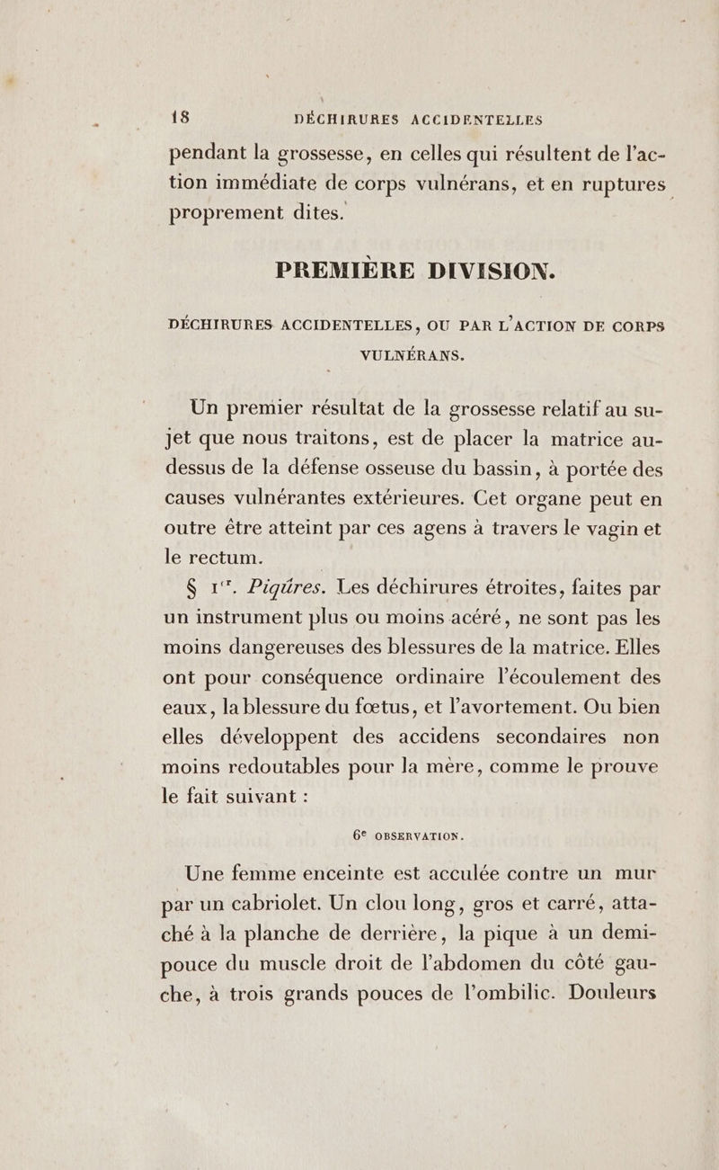 pendant la grossesse, en celles qui résultent de l’ac- tion immédiate de corps vulnérans, et en ruptures proprement dites. PREMIÈRE DIVISION. DÉCHIRURES ACCIDENTELLES, OU PAR L'ACTION DE CORPS VULNÉRANS. Ün premier résultat de la grossesse relatif au su- jet que nous traitons, est de placer la matrice au- dessus de la défense osseuse du bassin, à portée des causes vulnérantes extérieures. Cet organe peut en outre être atteint par ces agens à travers le vagin et le rectum. | $ 1°. Pigüres. Les déchirures étroites, faites par un instrument plus ou moins acéré, ne sont pas les moins dangereuses des blessures de la matrice. Elles ont pour conséquence ordinaire l'écoulement des eaux, la blessure du fœtus, et l'avortement. Ou bien elles développent des accidens secondaires non moins redoutables pour la mère, comme le prouve le fait suivant : 6® OBSERVATION. Une femme enceinte est acculée contre un mur par un cabriolet. Un clou long, gros et carré, atta- ché à la planche de derrière, la pique à un demi- pouce du muscle droit de l'abdomen du côté gau- che, à trois grands pouces de l’ombilic. Douleurs