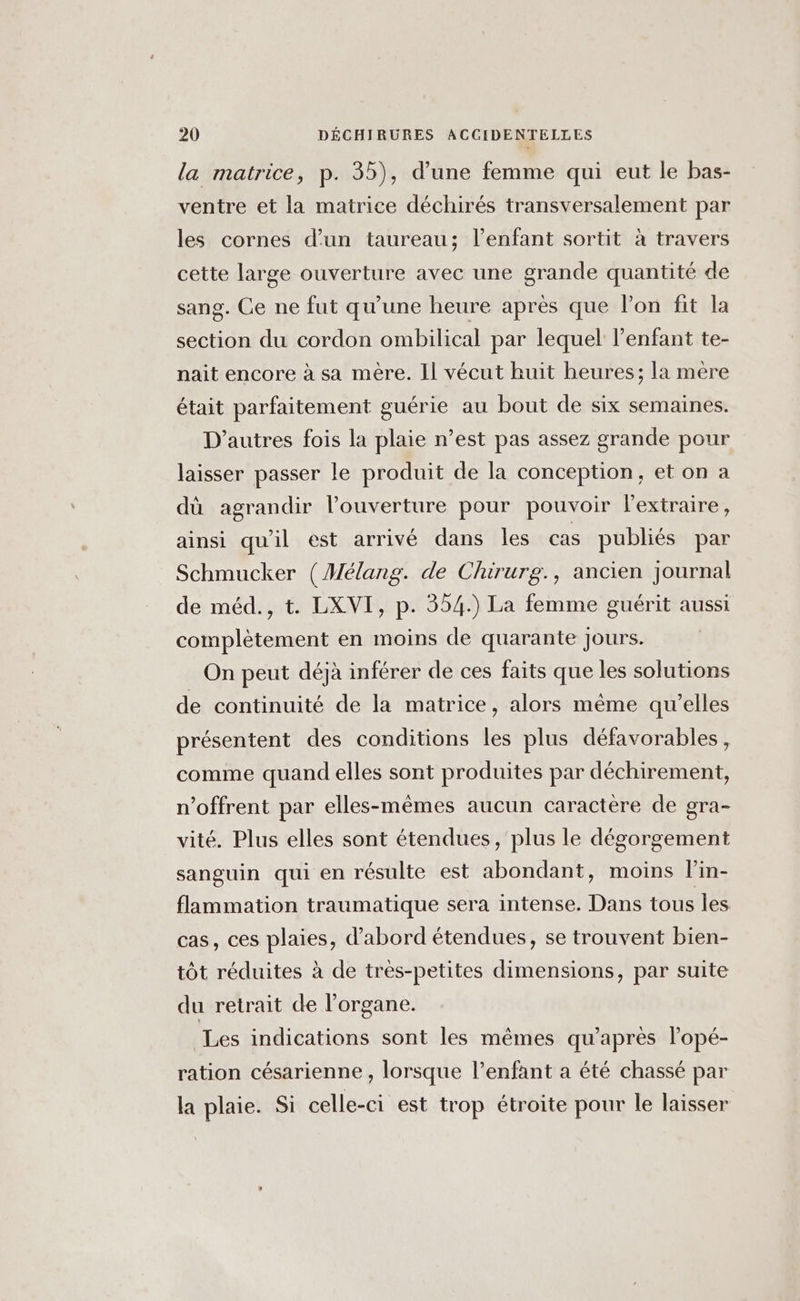 la matrice, p. 35), d’une femme qui eut le bas- ventre et la matrice déchirés transversalement par les cornes d’un taureau; l'enfant sortit à travers cette large ouverture avec une grande quantité de sang. Ce ne fut qu'une heure après que l’on fit la section du cordon ombilical par lequel l'enfant te- nait encore à sa mère. Il vécut huit heures; la mere était parfaitement guérie au bout de six semaines. D’autres fois la plaie n’est pas assez grande pour laisser passer le produit de la conception, et on a dû agrandir l’ouverture pour pouvoir l'extraire, ainsi qu'il est arrivé dans les cas publiés par Schmucker (Mélang. de Chirurg., ancien journal de méd., t. LXVI, p. 354.) La femme guérit aussi complètement en moins de quarante Jours. | On peut déjà inférer de ces faits que les solutions de continuité de la matrice, alors même qu’elles présentent des conditions les plus défavorables, comme quand elles sont produites par déchirement, offrent par elles-mêmes aucun caractere de gra- vité. Plus elles sont étendues, plus le dégorgement sanguin qui en résulte est abondant, moins l'in- flammation traumatique sera intense. Dans tous les cas, ces plaies, d'abord étendues, se trouvent bien- tôt réduites à de très-petites dimensions, par suite du retrait de l'organe. Les indications sont les mêmes qu'après lopé- ration césarienne , lorsque l’enfant a été chassé par la plaie. Si celle-ci est trop étroite pour le laisser