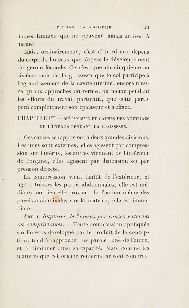 taines femmes qui ne peuvent Jamais arriver à terme. Mais, ordinairement, c'est d’abord aux dépens du corps de l'utérus que s’opère le développement du germe fécondé. Ce n’est que du cinquième au sixième mois de la grossesse que le col participe à l'agrandissement de la cavité utérine; encore n’est- ce qu'aux approches du terme, ou même pendant les efforts du travail parturitif, que cette partie perd compiètement son épaisseur et s’efface. CHAPITRE If. MÉCANISME ET CAUSES DES RUPTURES DE L'UTÉRUS PENDANT LA GROSSESSE. Ces causes se rapportent à deux grandes divisions. Les unes sont externes, elles agissent par compres- sion sur l’utérus; les autres viennent de l’intérieur de l’organe, elles agissent par distension ou par pression directe. La compression vient tantôt de l'extérieur, et agit à travers les parois abdominales, elle est mé- diate; ou bien elle provient de l’action même des parois abdominales sur la matrice, elle est immé- _ diate. ART. 1. Auptures de l'utérus par causes externes ou comprimantes. — Toute compression appliquée sur l’utérus développé par le produit de la concep- tion, tend à rapprocher ses parois l’une de l'autre, et à diminuer ainsi sa capacité. Mais comme les matieres que cet organe renferme ne sont compres-