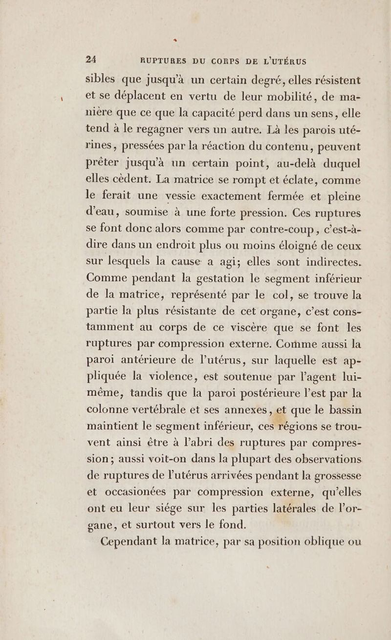 LC 24 RUPTURES DU CORPS DE L'UTÉRUS sibles que jusqu'à un certain degré, elles résistent et se déplacent en vertu de leur mobilité, de ma- niere que ce que la capacité perd dans un sens, elle tend à le regagner vers un autre. Là les parois uté- rines, pressées par la réaction du contenu, peuvent prêter Jusqu'à un certain point, au-delà duquel elles cèdent. La matrice se rompt et éclate, comme le ferait une vessie exactement fermée et pleine d’eau, soumise à une forte pression. Ces ruptures se font donc alors comme par contre-coup, c’est-à- dire dans un endroit plus ou moins éloigné de ceux sur lesquels la cause à agi; elles sont indirectes. Comme pendant la gestation le segment inférieur de la matrice, représenté par le col, se trouve la partie la plus résistante de cet organe, c’est cons- tamment au corps de ce viscère que se font les ruptures par compression externe. Come aussi la paroi antérieure de lutérus, sur laquelle est ap- pliquée la violence, est soutenue par l'agent lui- même, tandis que la paroi postérieure l’est par la colonne vertébrale et ses annexes, et que le bassin maintient le segment inférieur, ces régions se trou- vent ainsi être à l’abri des ruptures par compres- sion; aussi voit-on dans la plupart des observations de ruptures de lutérus arrivées pendant la grossesse et occasionées par compression externe, qu’elles ont eu leur siège sur les parties latérales de l’or- gane, et surtout vers le fond. Cependant la matrice, par sa position oblique ou