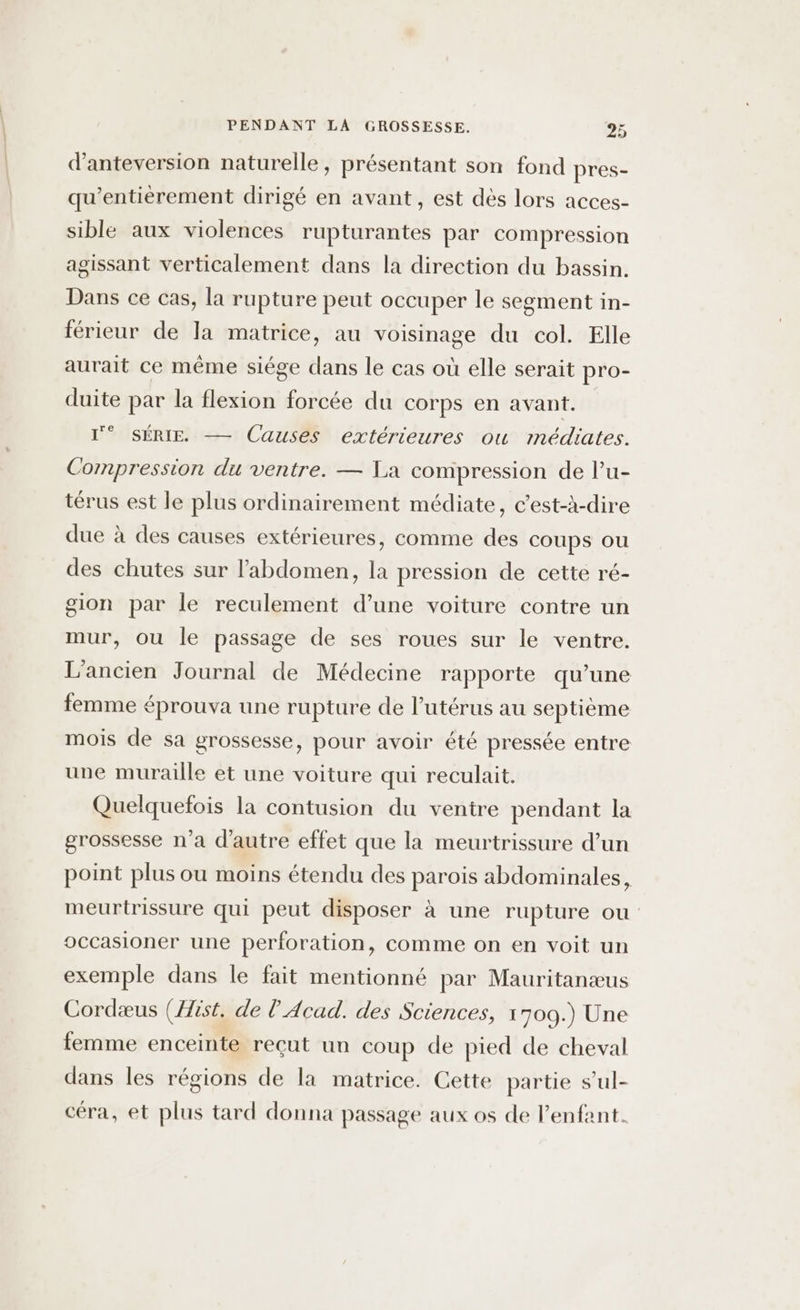 d’anteversion naturelle, présentant son fond pres- qu’entièrement dirigé en avant, est dès lors acces- sible aux violences rupturantes par compression agissant verticalement dans la direction du bassin. Dans ce cas, la rupture peut occuper le segment in- férieur de la matrice, au voisinage du col. Elle aurait ce même siége dans le cas où elle serait pro- duite par la flexion forcée du corps en avant. l'° SÉRIE — Causes extérieures ow médiates. Compression du ventre. — La compression de l’u- térus est le plus ordinairement médiate, c’est-à-dire due à des causes extérieures, comme des coups ou des chutes sur l'abdomen, la pression de cette ré- gion par le reculement d’une voiture contre un mur, ou le passage de ses roues sur le ventre. L'ancien Journal de Médecine rapporte qu’une femme éprouva une rupture de l'utérus au septième mois de sa grossesse, pour avoir été pressée entre une muraille et une voiture qui reculait. Quelquefois la contusion du ventre pendant la grossesse n’a d'autre effet que la meurtrissure d’un point plus ou moins étendu des parois abdominales, meurtrissure qui peut disposer à une rupture ou occasioner une perforation, comme on en voit un exemple dans le fait mentionné par Mauritanæus Cordæus (ist. de l Acad. des Sciences, 1709.) Une femme enceinte reçut un coup de pied de cheval dans les régions de la matrice. Cette partie s’ul- céra, et plus tard donna passage aux os de Penfant.