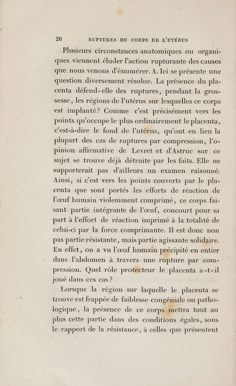 Plusieurs circonstances anatomiques ou organi- ques viennent éluder l’action rupturante des causes que nous venons d’énumérer. A. Ici se présente une question diversement résolue. La présence du pla- centa défend-elle des ruptures, pendant la gros- sesse , les régions de l'utérus sur lesquelles ce corps est implanté? Comme c’est précisément vers les points qu'occupe le plus ordinairement le placenta, c’est-à-dire le fond de l'utérus, qu'ont eu lieu la plupart des cas de ruptures par compression, l’o- pinion affirmative de Levret et d’Astruc sur ce sujet se trouve déjà détruite par les faits. Elle ne supporterait pas d’ailleurs un examen raisonné. Ainsi, si c'est vers les points couverts par le pla- centa que sont portés les efforts de réaction de l'œuf humain violemment comprimé, ce corps fai- sant parte intégrante de l’œuf, concourt pour sa part à l’effort de réaction imprimé à la totalité de celui-ci par la force comprimante. Il est donc non pas partie résistante, mais partie agissante solidaire. En effet, on a vu l’œuf humain précipité en entier dans l’abdomen à travers une rupture par com- pression. Quel rôle protecteur le placenta a-t-il joué dans ces cas ? Lorsque la région sur laquelle le placenta se trouve est frappée de faiblesse congéniale ou patho- logique, la présence de ce corps mettra tout au plus cette partie dans des conditions égales, sous le ‘rapport de la résistance, à celles que présentent