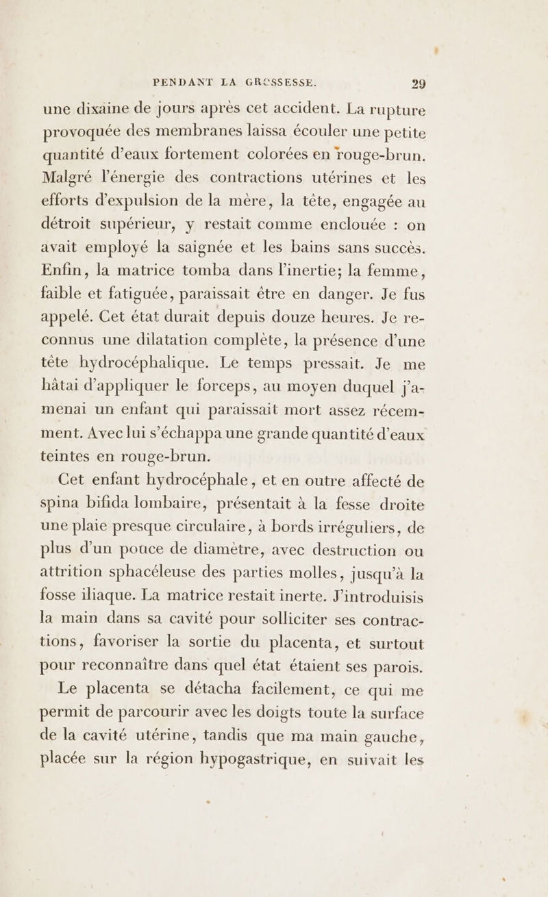 une dixaine de Jours après cet accident. La rupture provoquée des membranes laissa écouler une petite quantité d’eaux fortement colorées en rouge-brun. Malgré l'énergie des contractions utérines et les efforts d'expulsion de la mère, la tête, engagée au détroit supérieur, y restait comme enclouée : on avait employé la saignée et les bains sans succès. Enfin, la matrice tomba dans l’inertie; la femme, faible et fatiguée, paraissait être en danger. Je fus appelé. Cet état durait depuis douze heures. Je re- connus une dilatation complète, la présence d’une tête hydrocéphalique. Le temps pressait. Je me bâtai d'appliquer le forceps, au moyen duquel j'a- menai un enfant qui paraissait mort assez récem- ment. Avec lui s’échappa une grande quantité d'eaux teintes en rouge-brun. Cet enfant hydrocéphale, et en outre affecté de spina bifida lombaire, présentait à la fesse droite une plaie presque circulaire, à bords irréguliers, de plus d’un pouce de diamètre, avec destruction ou attrition sphacéleuse des parties molles, jusqu’à la fosse iliaque. La matrice restait inerte. J’introduisis la main dans sa cavité pour solliciter ses contrac- tions, favoriser la sortie du placenta, et surtout pour reconnaitre dans quel état étaient ses parois. Le placenta se détacha facilement, ce qui me permit de parcourir avec les doigts toute la surface de la cavité utérine, tandis que ma main gauche, placée sur la région hypogastrique, en suivait les