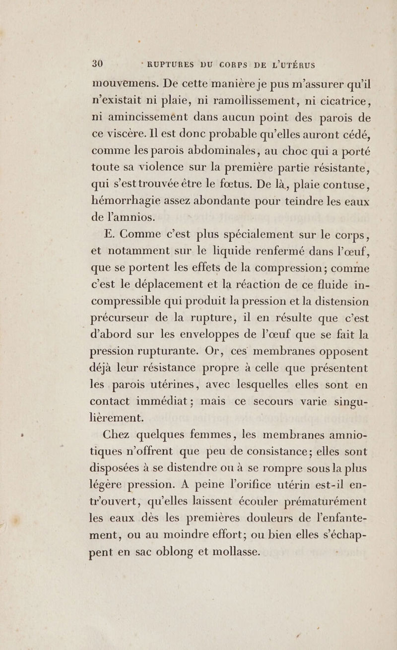 mouvemens. De cette manière je pus m’assurer qu’il n'existait ni plaie, ni ramoilissement, ni cicatrice, ni amincissemént dans aucun point des parois de ce viscère. Il est donc probable qu’elles auront cédé, comme les parois abdominales, au choc qui a porté toute sa violence sur la première partie résistante, qui s’esttrouvée être le fœtus. De là, plaie contuse, hémorrhagie assez abondante pour teindre les eaux de l’amnios. E. Comme c’est plus spécialement sur le corps, et notamment sur le liquide renfermé dans l’œuf, que se portent les effets de la compression ; comme c'est le déplacement et la réaction de ce fluide in- compressible qui produit la pression et la distension précurseur de la rupture, il en résulte que c’est d’abord sur les enveloppes de l’œuf que se fait la pression rupturante. Or, ces membranes opposent déjà leur résistance propre à celle que présentent les parois utérines, avec lesquelles elles sont en contact immédiat; mais ce secours varie singu- lièrement. Chez quelques femmes, les membranes amnio- tiques n’offrent que peu de consistance; elles sont disposées à se distendre ou à se rompre sous la plus légère pression. À peine l’orifice utérin est-il en- ouvert, qu’elles laissent écouler prématurément les eaux dès les premières douleurs de l’enfante- ment, ou au moindre effort; ou bien elles s’échap- pent en sac oblong et mollasse.