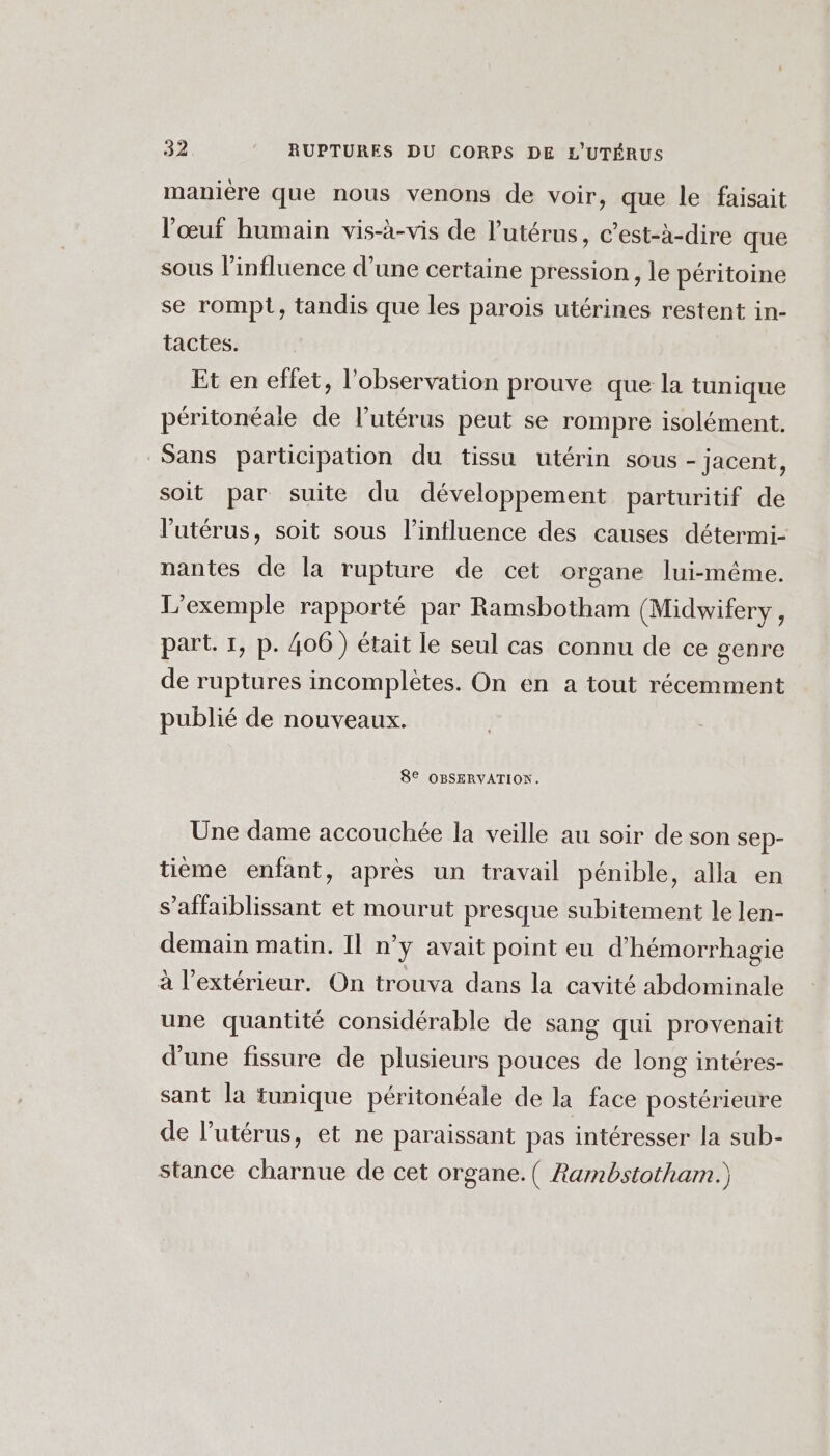 manière que nous venons de voir, que le faisait l'œuf humain vis-à-vis de l'utérus, c’est-à-dire que sous l'influence d’une certaine pression , le péritoine se rompt, tandis que les parois utérines restent in- tactes. Et en effet, l'observation prouve que la tunique péritonéale de l'utérus peut se rompre isolément. Sans participation du tissu utérin sous - jacent, soit par suite du développement parturitif de l'utérus, soit sous l’intluence des causes détermi- nantes de la rupture de cet organe lui-même. L'exemple rapporté par Ramsbotham (Midwifery, part. 1, p. 406) était le seul cas connu de ce genre de ruptures incomplètes. On en a tout récemment publié de nouveaux. 82 OBSERVATIONS. Une dame accouchée la veille au soir de son sep- tième enfant, après un travail pénible, alla en s’affaiblissant et mourut presque subitement le len- demain matin. Il n’y avait point eu d’hémorrhagie à l'extérieur. On trouva dans la cavité abdominale une quantité considérable de sang qui provenait d’une fissure de plusieurs pouces de long intéres- sant la tunique péritonéale de la face postérieure de l'utérus, et ne paraissant pas intéresser la sub- stance charnue de cet organe. ( Rambstotham.)