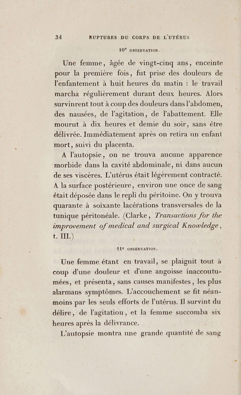 10° OBSERVATION. Une femme, âgée de vingt-cinq ans, enceinte pour la première fois, fut prise des douleurs de l’enfantement à huit heures du matin : le travail marcha régulièrement durant deux heures. Alors survinrent tout à coup des douleurs dans l’abdomen, des nausées, de l'agitation, de l'abattement. Elle mourut à dix heures et demie du soir, sans être délivrée. Immédiatement après on retira un enfant mort, suivi du placenta. À l’autopsie, on ne trouva aucune apparence morbide dans la cavité abdominale, ni dans aucun de ses viscères. L’utérus était légèrement contracté. À la surface postérieure, environ une once de sang était déposée dans le repli du péritoine. On y trouva quarante à soixante lacérations transversales de la tunique péritonéale. (Clarke, Transactions for the improvement of medical and surgical Knowledge, t. III.) R 41€ OBSERVATION. Une femme étant en travail, se plaignit tout à coup d’une douleur et d'une angoisse inaccoutu- mées, et présenta, sans causes manifestes , les plus alarmans symptômes. L'accouchement se fit néan- moins par les seuls efforts de l'utérus. Il survint du délire, de l'agitation, et la femme succomba six heures après la délivrance. L’autopsie montra une grande quantité de sang