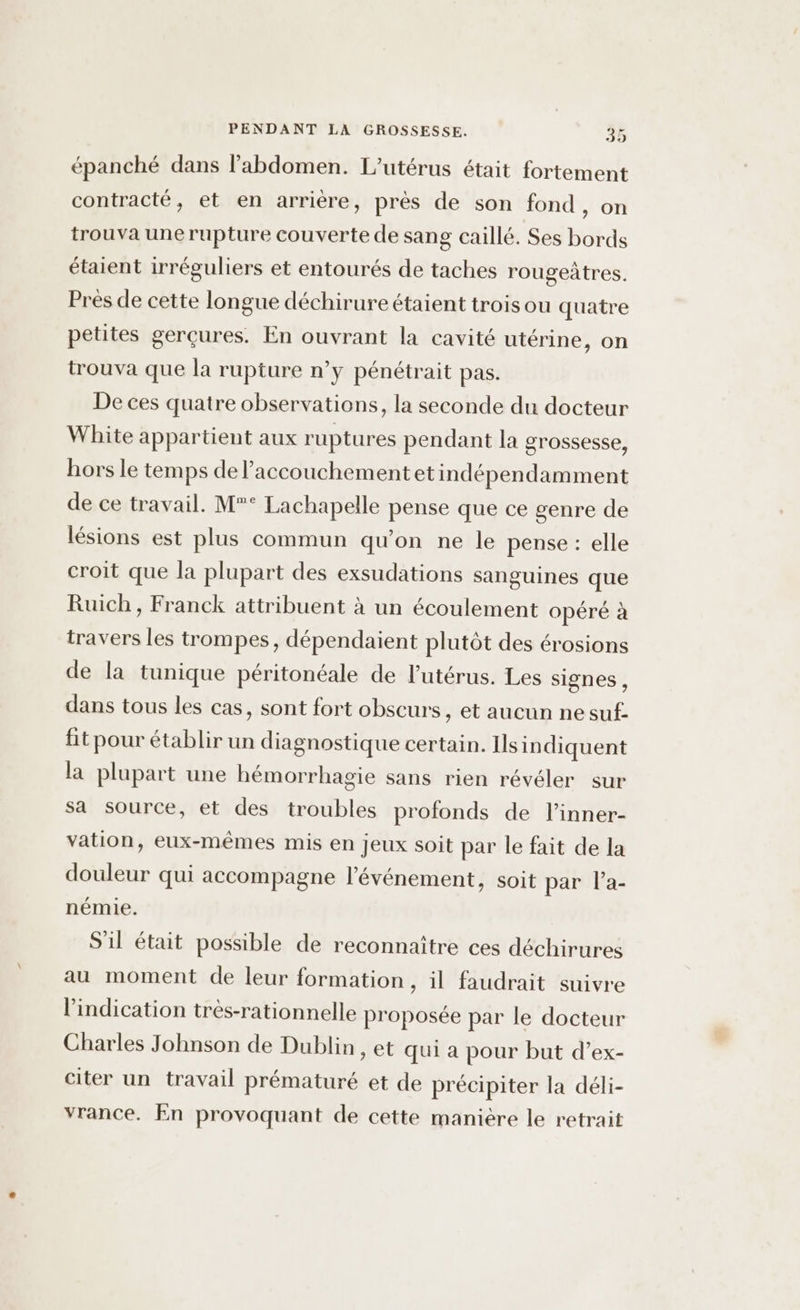 épanché dans l'abdomen. L’utérus était fortement contracté, et en arrière, près de son fond, on trouva une rupture couverte de sang caillé. Ses bords étaient irréguliers et entourés de taches rougeàtres. Près de cette longue déchirure étaient trois ou quatre petites gerçures. En ouvrant la cavité utérine, on trouva que la rupture n'y pénétrait pas. De ces quatre observations, la seconde du docteur White appartient aux ruptures pendant la grossesse, hors le temps de l'accouchement etindépendamment de ce travail. M°° Lachapelle pense que ce genre de lésions est plus commun qu'on ne le pense : elle croit que la plupart des exsudations sanguines que Ruich, Franck attribuent à un écoulement opéré à travers les trompes, dépendaient plutôt des érosions de la tunique péritonéale de l'utérus. Les signes , dans tous les cas, sont fort obscurs, et aucun ne suf- fit pour établir un diagnostique certain. Ilsin diquent la plupart une hémorrhagie sans rien révéler sur sa source, et des troubles profonds de l’inner- vation, eux-mêmes mis en jeux soit par le fait de la douleur qui accompagne l'événement, soit par la- némie. S'il était possible de reconnaître ces déchirures au moment de leur formation, il faudrait suivre l'indication très-rationnelle proposée par le docteur Charles Johnson de Dublin , et qui a pour but d’ex- citer un travail prématuré et de précipiter la déli- vrance. En provoquant de cette manière le retrait