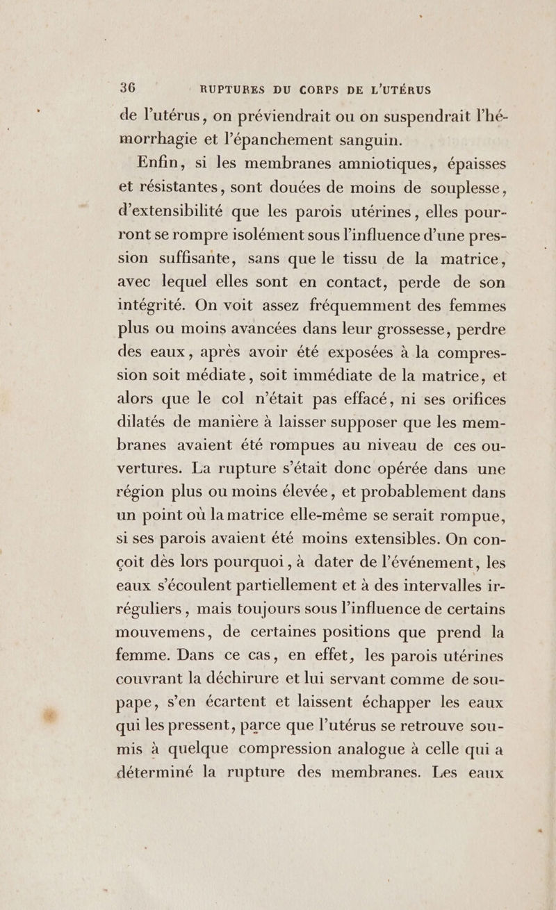 de l'utérus, on préviendrait ou on suspendrait l’hé- morrhagie et l’épanchement sanguin. Enfin, si les membranes amniotiques, épaisses et résistantes, sont douées de moins de souplesse, d’extensibilité que les parois utérines, elles pour- ront se rompre isolément sous l'influence d’une pres- sion suffisante, sans que le tissu de la matrice, avec lequel elles sont en contact, perde de son intégrité. On voit assez fréquemment des femmes plus ou moins avancées dans leur grossesse, perdre des eaux, après avoir été exposées à la compres- sion soit médiate, soit immédiate de la matrice, et alors que le col n’était pas effacé, ni ses orifices dilatés de manière à laisser supposer que les mem- branes avaient été rompues au niveau de ces ou- vertures. La rupture s'était donc opérée dans une région plus ou moins élevée, et probablement dans un point où la matrice elle-même se serait rompue, si ses parois avaient été moins extensibles. On con- çoit dès lors pourquoi, à dater de l’événement, les eaux s’écoulent partiellement et à des intervalles ir- réguliers, mais toujours sous l'influence de certains mouvemens, de certaines positions que prend la femme. Dans ce cas, en effet, les parois utérines couvrant la déchirure et lui servant comme de sou- pape, s’en écartent et laissent échapper les eaux qui les pressent, parce que l’utérus se retrouve sou- mis à quelque compression analogue à celle qui a déterminé la rupture des membranes. Les eaux