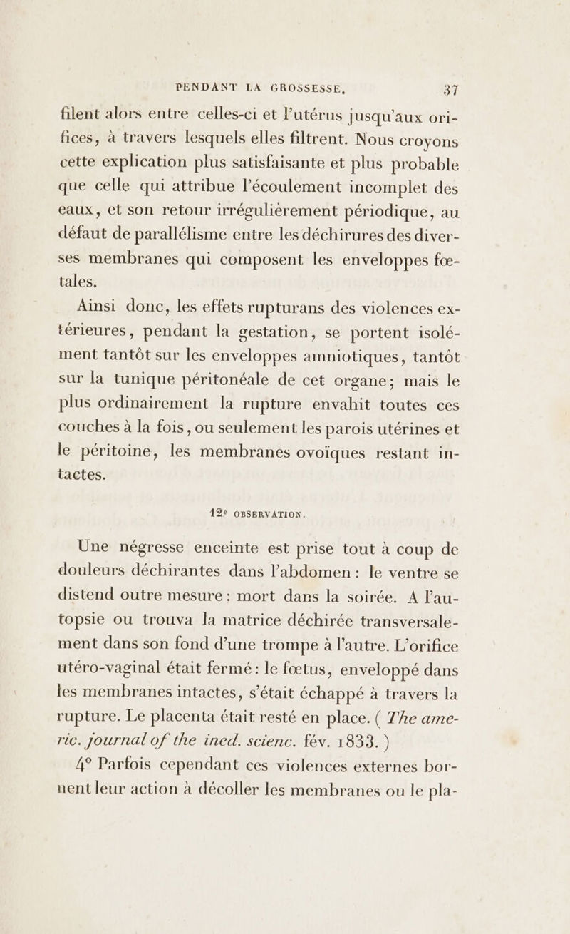 filent alors entre celles-ci et l'utérus Jusqu’aux ori- fices, à travers lesquels elles filtrent. Nous croyons cette explication plus satisfaisante et plus probable que celle qui attribue l'écoulement incomplet des eaux, et son retour irrégulièrement périodique, au défaut de parallélisme entre les déchirures des diver- ses membranes qui composent les enveloppes foæ- tales. Ainsi donc, les effets rupturans des violences ex- térieures, pendant la gestation, se portent isolé- ment tantôt sur les enveloppes amniotiques, tantôt sur là tunique péritonéale de cet organe; mais le plus ordinairement la rupture envahit toutes ces couches à la fois, ou seulement les parois utérines et le péritoine, les membranes ovoïques restant in- tactes. 12e OBSERVATION. Üne négresse enceinte est prise tout à coup de douleurs déchirantes dans l'abdomen : le ventre se distend outre mesure : mort dans la soirée. A lau- topsie ou trouva la matrice déchirée transversale- ment dans son fond d’une trompe à l’autre. L’orifice utéro-vaginal était fermé: le fœtus, enveloppé dans les membranes intactes, s'était échappé à travers la rupture. Le placenta était resté en place. ( The ame- ric. journal of the ined. scienc. fév. 1833.) 4° Parfois cependant ces violences externes bor- nent leur action à décoller les membranes ou le pla-