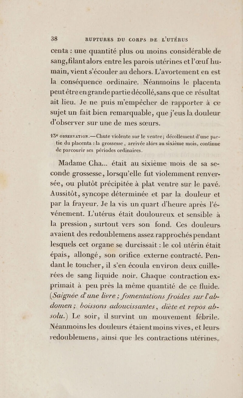 centa : une quantité plus ou moins considérable de sang, filant alors entre les parois utérines et l’œuf hu- main, vient s’écouler au dehors. L’avortement en est la conséquence ordinaire. Néanmoins le placenta peut être en grande partie décollé,sans que ce résultat ait lieu. Je ne puis m'empêcher de rapporter à ce sujet un fait bien remarquable, que j’eus la douleur d'observer sur une de mes sœurs. 13° oBservaTiON.— Chute violente sur le ventre; décollement d’une par- tie du placenta : la grossesse , arrivée alôrs au sixième mois, continue de parcourir ses périodes ordinaires. Madame Cha. était au sixième mois de sa se- conde grossesse, lorsqu'elle fut violemment renver- sée, ou plutôt précipitée à plat ventre sur le pavé. Aussitôt, syncope déterminée et par la douleur et par la frayeur. Je la vis un quart d’heure après l’é- vénement. L’utérus était douloureux et sensible à la pression, surtout vers son fond. Ces douleurs. avaient des redoublemens assez rapprochés pendant lesquels cet organe se durcissait : le col utérin était épais, allongé, son orifice externe contracté. Pen- dant le toucher, il s’en écoula environ deux cuille- rées de sang liquide noir. Chaque contraction ex- primait à peu pres la même quantité de ce fluide. (Saignée d'une livre ; fomentations froides sur l'ab- domen ; boissons adoucissantes, diète et repos ab- solu.) Le soir, il survint un mouvement fébrile. Néanmoins les douleurs étaient moins vives, et leurs redoublemens, ainsi que les contractions utérines,