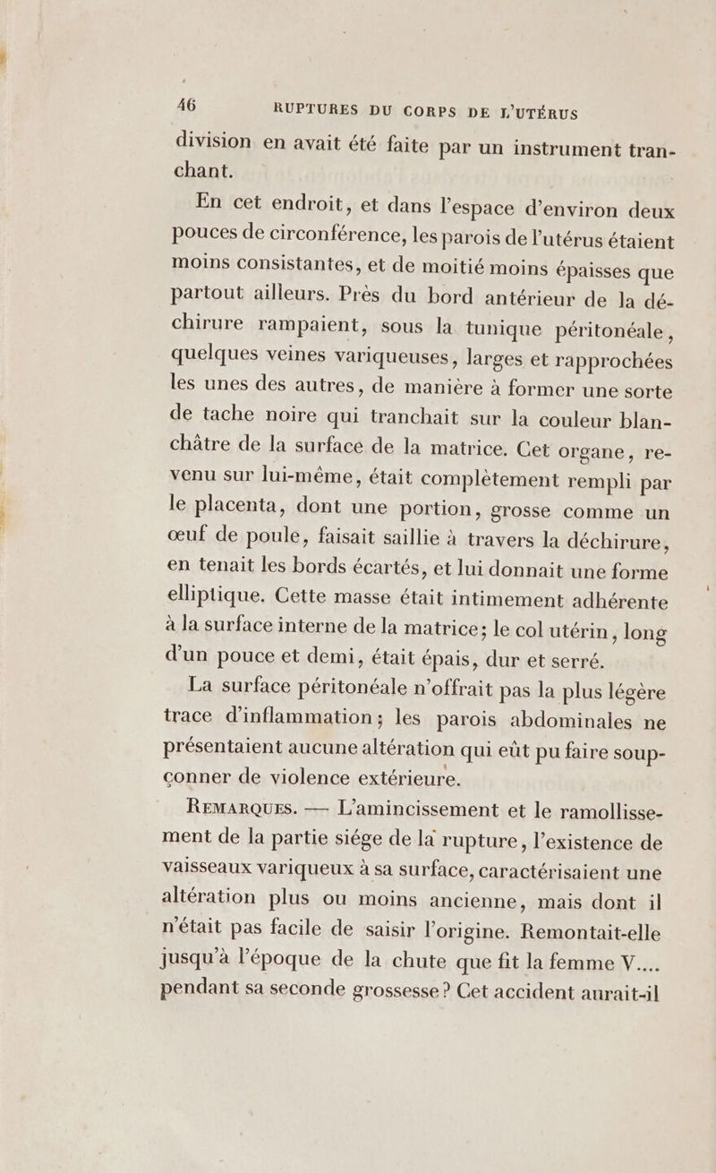 division en avait été faite par un instrument tran- chant. En cet endroit, et dans l’espace d’environ deux pouces de circonférence, les parois de l'utérus étaient moins consistantes, et de moitié moins épaisses que partout ailleurs. Près du bord antérieur de la dé- chirure rampaient, sous la tunique péritonéale , quelques veines variqueuses, larges et rapprochées les unes des autres, de manière à former une sorte de tache noire qui tranchait sur la couleur blan- châtre de la surface de la matrice. Cet organe, re- venu sur lui-même, était complètement rempli par le placenta, dont une portion, grosse comme un œuf de poule, faisait saillie à travers la déchirure, en tenait les bords écartés, et lui donnait une forme elliptique. Cette masse était intimement adhérente à la surface interne de la matrice; le col utérin , long d’un pouce et demi, était épais, dur et serré. La surface péritonéale n’offrait pas la plus légère trace d'inflammation; les parois abdominales ne présentaient aucune altération qui eût pu faire soup- conner de violence extérieure. REMARQUES. — L’amincissement et le ramollisse- ment de la partie siége de la rupture, l’existence de vaisseaux variqueux à sa surface, caractérisaient une altération plus ou moins ancienne, mais dont il n'était pas facile de saisir l’origine. Remontait-elle jusqu'à l’époque de la chute que fit la femme V... pendant sa seconde grossesse? Cet accident aurait-il